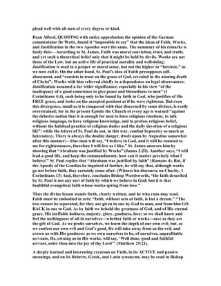plead well with all men of every degree or kind.
Dean Alford, QUOTI G with entire approbation the opinion of the German
commentator De Wette, found it “impossible to say” that the ideas of Faith, Works,
and Justification in the two Apostles were the same. The summary of his remarks is
fairly this:—According to St. James, Faith was moral conviction, trust, and truth;
and yet such a theoretical belief only that it might be held by devils. Works are not
those of the Law, but an active life of practical morality and well-doing;
Justification is used in a proper or moral sense, but not the higher or “forensic,” as
we now call it. On the other hand, St. Paul’s idea of Faith presupposes self-
abasement, and “consists in trust on the grace of God, revealed in the atoning death
of Christ”; Works with him referred chiefly to a dependence on legal observances;
Justification assumed a far wider significance, especially in his view “of the
inadequacy of a good conscience to give peace and blessedness to men” (1
Corinthians 4:4), such being only to be found by faith in God, who justifies of His
FREE grace, and looks on the accepted penitent as if he were righteous. But even
this divergence, small as it is compared with that discerned by some divines, is really
overstrained; for in the present Epistle the Church of every age is warned “against
the delusive notion that it is enough for men to have religious emotions, to talk
religious language, to have religious knowledge, and to profess religious belief,
without the habitual practice of religious duties and the daily devotion of a religious
life”: while the letters of St. Paul do not, in this way, combat hypocrisy so much as
heterodoxy. There is always the double danger, dwelt upon by Augustine somewhat
after this manner:—One man will say, “I believe in God, and it will be counted to
me for righteousness, therefore I will live as I like.” St. James answers him by
showing that “Abraham was justified by Works” (James 2:21). Another says, “I will
lead a good life, and keep the commandments; how can it matter precisely what I
believe!” St. Paul replies that “Abraham was justified by faith” (Romans 4). But, if
the Apostle of the Gentiles be inquired of further, he will say that, although works
go not before faith, they certainly come after. (Witness his discourse on Charity, 1
Corinthians 13) And, therefore, concludes Bishop Wordsworth, “the faith described
by St. Paul is not any sort of faith by which we believe in God; but it is that
healthful evangelical faith whose works spring from love.”
Thus the divine lesson stands forth, clearly written; and he who runs may read.
Faith must be embodied in acts: “faith, without acts of faith, is but a dream.” “The
two cannot be separated, for they are given in one by God to man, and from him GO
BACK in one to God. As by faith we behold the greatness of God, and of His eternal
grace, His ineffable holiness, majesty, glory, goodness, love; so we shall know and
feel the nothingness of all in ourselves—whether faith or works—save as they are
the gift of God. As we probe ourselves, we learn the depth of our own evil; but, as
we confess our own evil and God’s good, He will take away from us the evil, and
crown us with His goodness: as we own ourselves to be, of ourselves, unprofitable
servants, He, owning us in His works, will say, ‘Well done, good and faithful
servant, enter thou into the joy of thy Lord’” (Matthew 25:21).
A deeply learned and interesting excursus on Faith, in its ACTIVE and passive
meanings, and on its Hebrew, Greek, and Latin synonyms, may be read in Bishop
 