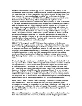 Lightfoot’s otes on the Galatians, pp. 152-162. Admitting that “so long as our
range of view is confined to the apostolic writings, it seems scarcely possible to resist
the impression that St. James is attacking the teaching, if not of St. Paul himself, at
least of those who exaggerated and perverted it,” our profoundest theologian
assures us that the passage in GE ESIS (Genesis 15:6) was a common thesis in the
Rabbinical schools, the meaning of faith being variously explained by the
disputants, and diverse lessons drawn from it. The supremacy of faith, as the means
of salvation, might be maintained by Gentile Apostle and Pharisaic Rabbi: but faith
with the former was a very different thing from faith with the latter. With one its
prominent idea was a spiritual life, with the other an orthodox creed; with the one
the guiding principle was the individual conscience, with the other an external rule
of ordinances; with the one faith was allied to liberty, with the other to bondage.
“Thus,” he says in conclusion, “it becomes a question whether St. James’s protest
against reliance on faith alone has any reference, direct or indirect, to St. Paul’s
language and teaching; whether, in fact, it is not aimed against an entirely different
type of religious feeling, against the Pharisaic spirit which rested satisfied with a
barren orthodoxy, fruitless in works of charity.”
BURKITT, "Our apostle here E TERS upon the second part of his discourse
contained in this chapter, namely, to shew the vanity of a fruitless faith; that such a
faith as is not the parent and principle of obedience, and productive of good works,
is altogether ineffectual and unprofitable. Faith of no kind, when it is alone, is
justifying; as there can be no good works without faith; so where true faith is, it will
be fruitful in good works, otherwise faith is no more faith; no believing without
obedience will avail us; therefore St. Paul and St. James both agree to render to
faith the things that are faith's, and not to take away from works the things that are
works.
What doth it profit a man to say he hath faith? &c. As if our apostle had said, "Let
not any person think his faith sufficient to justify and save him without the works of
charity and mercy." Alas! a mere worldly profession is a poor unprofitable thing!
What will professing Christianity, and saying we believe, avail to salvation, if we
obey not Christ, and live not ACCORDI G to the gospel? Will good works feed the
hungry, or clothe the naked? Is it not like a mocking of them? Even so a notional
knowledge, and a bare profession of faith, if it brings not forth the fruits of holiness
and obedience towards God, of justice and rightousness, of love and mercy towards
our neighbour, it is an effectual dead thing; like a dead corpse, without a quickening
and enlivening soul; it is altogether dead as to our justification and salvation.
Learn hence, 1. That a fruitless faith is certainly a dead faith. It is dead, because it
does not unite us to Christ; it is lifeless, because there is no liveliness in such a
person's performances; for though faith be not always alike lively, yet if sincere, it is
always living, and enables the Christian to live unto Christ, and to bear much fruit.
He that abideth (that is, believeth) in me, and I in him, the same bringeth forth
much fruit John 15:1.
Observe, 2. The comparison which St. James here makes between faith and charity;
from whence he draws this conclusion, If charity towards the poor, professed in
 