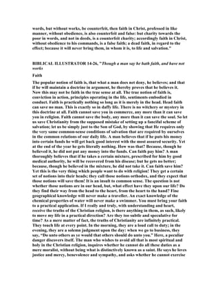 words, but without works, be counterfeit, then faith in Christ, professed in like
manner, without obedience, is also counterfeit and false: but charity towards the
poor in words, and not in deeds, is a counterfeit charity; accordingly faith in Christ,
without obedience to his commands, is a false faith; a dead faith, in regard to the
effect; because it will never bring them, in whom it is, to life and salvation."
BIBLICAL ILLUSTRATOR 14-26, "Though a man say he hath faith, and have not
works
Faith
The popular notion of faith is, that what a man does net deny, he believes; and that
if he will maintain a doctrine in argument, he thereby proves that he believes it.
ow this may not be faith in the true sense at all. The true notion of faith is,
conviction in action, principles operating in the life, sentiments embodied in
conduct. Faith is practically nothing so long as it is merely in the head. Head faith
can save no man. This is exactly so in daffy life. There is no witchery or mystery in
this doctrine at all. Faith cannot save you in commerce, any more than it can save
you in religion. Faith cannot save the body, any more than it can save the soul. So let
us save Christianity from the supposed mistake of setting up a fanciful scheme of
salvation; let us be simply just to the Son of God, by showing that He requires only
the very same common-sense conditions of salvation that are required by ourselves
in the common relations of our daily life. A man believes that if he puts his money
into certain funds he will get back good interest with the most assured security. Yet
at the end of the year he gets literally nothing. How was that? Because, though he
believed it, he did not put any money into the funds. Can faith pay him? A man
thoroughly believes that if he takes a certain mixture, prescribed for him by good
medical authority, he will be recovered from his disease; but he gets no better;
because, though he believed in the mixture, he did not take it. Can faith save him?
Yet this is the very thing which people want to do with religion! They get a certain
set of notions into their heads; they call those notions orthodox, and they expect that
those notions will save them! It is an insult to common sense. The question is not
whether those notions are in our head, but, what effect have they upon our life? Do
they find their way from the head to the heart, from the heart to the hand? Fine
geographical knowledge will never make a traveller. An exact knowledge of the
chemical properties of water will never make a swimmer. You must bring your faith
to a practical application. If I really and truly, with understanding and heart,
receive the truths of the Christian religion, is there anything in them, as such, likely
to move my life in a practical direction? Are they too subtle and speculative for
time? As a mere matter of fact, the truths of Christianity are infinitely practical.
They touch life at every point. In the morning, they are a loud call to duty; in the
evening, they are a solemn judgment upon the day: when we go to business, they
say, “Do unto others as ye would that others should do unto you.” Here, a peculiar
danger discovers itself. The man who wishes to avoid all that is most spiritual and
holy in the Christian religion, inquires whether he cannot do all these duties as a
mere moralist, without being what is distinctively known as a saint. He says he loves
justice and mercy, benevolence and sympathy, and asks whether he cannot exercise
 