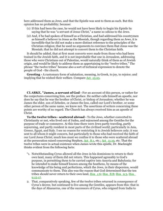 here addressed them as Jews, and that the Epistle was sent to them as such. But this
opinion has no probability; because:
(1) If this had been the case, he would not have been likely to begin his Epistle by
saying that he was “a servant of Jesus Christ,” a name so odious to the Jews.
(2) And, if he had spoken of himself as a Christian, and had addressed his countrymen
as himself a believer in Jesus as the Messiah, though regarding them as Jews, it is
incredible that he did not make a more distinct reference to the principles of the
Christian religion; that he used no arguments to convince them that Jesus was the
Messiah; that he did not attempt to convert them to the Christian faith.
It should be added, that at first most converts were made from those who had been
trained in the Jewish faith, and it is not improbable that one in Jerusalem, addressing
those who were Christians out of Palestine, would naturally think of them as of Jewish
origin, and would be likely to address them as appertaining to the “twelve tribes.” The
phrase “the twelve tribes” became also a sort of technical expression to denote the
people of God - the church.
Greeting - A customary form of salutation, meaning, in Greek, to joy, to rejoice; and
implying that he wished their welfare. Compare Act_15:23.
CLARKE, "James, a servant of God - For an account of this person, or rather for
the conjectures concerning him, see the preface. He neither calls himself an apostle, nor
does he say that he was the brother of Christ, or bishop of Jerusalem; whether he was
James the elder, son of Zebedee, or James the less, called our Lord’s brother, or some
other person of the same name, we know not. The assertions of writers concerning these
points are worthy of no regard. The Church has always received him as an apostle of
Christ.
To the twelve tribes - scattered abroad - To the Jews, whether converted to
Christianity or not, who lived out of Judea, and sojourned among the Gentiles for the
purpose of trade or commerce. At this time there were Jews partly traveling, partly
sojourning, and partly resident in most parts of the civilized world; particularly in Asia,
Greece, Egypt, and Italy. I see no reason for restricting it to Jewish believers only; it was
sent to all whom it might concern, but particularly to those who had received the faith of
our Lord Jesus Christ; much less must we confine it to those who were scattered abroad
at the persecution raised concerning Stephen, Act_8:1, etc.; Act_11:19, etc. That the
twelve tribes were in actual existence when James wrote this epistle, Dr. Macknight
thinks evident from the following facts:
“1. Notwithstanding Cyrus allowed all the Jews in his dominions to return to their
own land, many of them did not return. This happened agreeably to God’s
purpose, in permitting them to be carried captive into Assyria and Babylonia; for
he intended to make himself known among the heathens, by means of the
knowledge of his being and perfections, which the Jews, in their dispersion, would
communicate to them. This also was the reason that God determined that the ten
tribes should never return to their own land, Hos_1:6; Hos_8:8; Hos_9:3, Hos_
9:15-17.
2. That, comparatively speaking, few of the twelve tribes returned in consequence of
Cyrus’s decree, but continued to live among the Gentiles, appears from this: that in
the days of Ahasuerus, one of the successors of Cyrus, who reigned from India to
 
