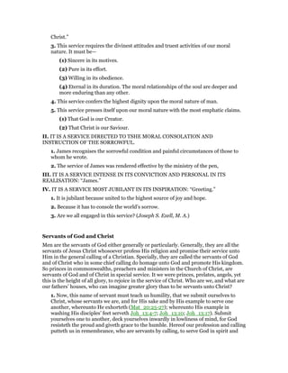 Christ.”
3. This service requires the divinest attitudes and truest activities of our moral
nature. It must be—
(1) Sincere in its motives.
(2) Pure in its effort.
(3) Willing in its obedience.
(4) Eternal in its duration. The moral relationships of the soul are deeper and
more enduring than any other.
4. This service confers the highest dignity upon the moral nature of man.
5. This service presses itself upon our moral nature with the most emphatic claims.
(1) That God is our Creator.
(2) That Christ is our Saviour.
II. IT IS A SERVICE DIRECTED TO TSHE MORAL CONSOLATION AND
INSTRUCTION OF THE SORROWFUL.
1. James recognises the sorrowful condition and painful circumstances of those to
whom he wrote.
2. The service of James was rendered effective by the ministry of the pen,
III. IT IS A SERVICE INTENSE IN ITS CONVICTION AND PERSONAL IN ITS
REALISATION: “James.”
IV. IT IS A SERVICE MOST JUBILANT IN ITS INSPIRATION: “Greeting.”
1. It is jubilant because united to the highest source of joy and hope.
2. Because it has to console the world’s sorrow.
3. Are we all engaged in this service? (Joseph S. Exell, M. A.)
Servants of God and Christ
Men are the servants of God either generally or particularly. Generally, they are all the
servants of Jesus Christ whosoever profess His religion and promise their service unto
Him in the general calling of a Christian. Specially, they are called the servants of God
and of Christ who in some chief calling do homage unto God and promote His kingdom.
So princes in commonwealths, preachers and ministers in the Church of Christ, are
servants of God and of Christ in special service. It we were princes, prelates, angels, yet
this is the height of all glory, to rejoice in the service of Christ. Who are we, and what are
our fathers’ houses, who can imagine greater glory than to be servants unto Christ?
1. Now, this name of servant must teach us humility, that we submit ourselves to
Christ, whose servants we are, and for His sake and by His example to serve one
another, whereunto He exhorteth (Mat_20:25-27); whereunto His example in
washing His disciples’ feet serveth Joh_13:4-7; Joh_13:10; Joh_13:17). Submit
yourselves one to another, deck yourselves inwardly in lowliness of mind, for God
resisteth the proud and giveth grace to the humble. Hereof our profession and calling
putteth us in remembrance, who are servants by calling, to serve God in spirit and
 