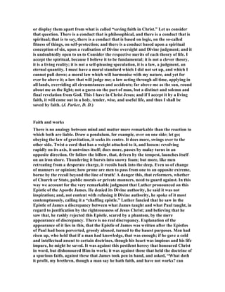 or display them apart from what is called “saving faith in Christ.” Let us consider
that question. There is a conduct that is philosophical, and there is a conduct that is
spiritual; that is to say, there is a conduct that is based on logic, on the so-called
fitness of things, on self-protection; and there is a conduct based upon a spiritual
conception of sin, upon a realisation of Divine oversight and Divine judgment; and it
is undoubtedly open to us to Consider the respective merits of each theory of life. I
accept the spiritual, because I believe it to be fundamental; it is not a clever theory,
it is a living reality; it is not a self-pleasing speculation, it is a law, a judgment, an
eternal quantity. I must have a moral standard which I did not set up, and which I
cannot pull down; a moral law which will harmonise with my nature, and yet for
ever be above it; a law that will judge me; a law acting through all time, applying in
all lands, overriding all circumstances and accidents; far above me as the sun, round
about me as the light; not a guess on the part of man, but a distinct and solemn and
final revelation from God. This I have in Christ Jesus; and if I accept it by a living
faith, it will come out in a holy, tender, wise, and useful life, and thus I shall be
saved by faith. (J. Parker, D. D.)
Faith and works
There is no analogy between mind and matter more remarkable than the reaction to
which both are liable. Draw a pendulum, for example, over on one side; let go;
obeying the law of gravitation, it seeks its centre. It does more, swings over to the
other side. Twist a cord that has a weight attached to it, and loosen: revolving
rapidly on its axis, it untwines itself; does more, passes by malay turns in an
opposite direction. Or follow the billow, that, driven by the tempest, launches itself
on an iron shore. Thundering it bursts into snowy foam; but more, like men
retreating from a desperate charge, it recoils back into the deep. Even so of change
of manners or opinion; how prone are men to pass from one to an opposite extreme,
borne by the recoil beyond the line of truth! A danger this, that reformers, whether
of Church or State, public morals or private manners, need to guard against. In this
way we account for the very remarkable judgment that Luther pronounced on this
Epistle of the Apostle James. He denied its Divine authority, he said it was not
inspiration; and, not content with refusing it Divine authority, he spoke of it most
contemptuously, calling it a “chaffing epistle.” Luther fancied that he saw in the
Epistle of James a discrepancy between what James taught and what Paul taught, in
regard to justification by the righteousness of Jesus Christ; and believing that he
saw that, he rashly rejected this Epistle, scared by a phantom, by the mere
appearance of discrepancy. There is no real discrepancy. Explanation of the
appearance of it lies in this, that the Epistle of James was written after the Epistles
of Paul had been perverted, grossly abused, turned to the basest purposes. Men had
risen up, who held that if a man had knowledge, that was enough; if he gave a cold
and intellectual assent to certain doctrines, though his heart was impious and his life
impure, he might be saved. It was against this pestilent heresy that honoured Christ
in word, but dishonoured Him in work; it was against those that held the doctrine of
a spurious faith, against these that James took pen in hand, and asked, “What doth
it profit, my brethren, though a man say he hath faith, and have not works? can
 