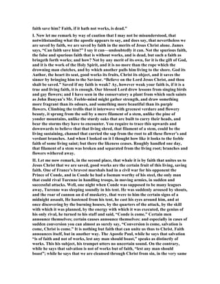 faith save him? Faith, if it hath not works, is dead.”
I. ow let me remark by way of caution that I may not be misunderstood, that
notwithstanding what the apostle appears to say, and does say, that nevertheless we
are saved by faith, we are saved by faith in the merits of Jesus Christ alone. James
says, “Can faith save him?” I say it can—undoubtedly it can. ot the spurious faith,
the false and spurious faith that is without works, and is dead, but such a faith as
bringeth forth works; and how? ot by any merit of its own, for it is the gift of God,
and it is the work of the Holy Spirit, and it is no more than the rope which the
drowning man clutches, and by which another pulls him living to the shore. God its
Author, the heart its seat, good works its fruits, Christ its object, and it saves the
sinner by bringing him to the Saviour. “Believe on the Lord Jesus Christ, and thou
shalt be saved.” Saved if my faith is weak? Ay, however weak your faith is, if it is a
true and living faith, it is enough. Our blessed Lord drew lessons from singing birds
and gay flowers; and I have seen in the conservatory a plant from which such saints
as John Bunyan’s Mr. Feeble-mind might gather strength, and draw something
more fragrant than its odours, and something more beautiful than its purple
flowers. Climbing the trellis that it interwove with greenest verdure and flowery
beauty, it sprang from the soil by a mere filament of a stem, unlike the pine of
yonder mountains, unlike the sturdy oaks that are built to carry their heads, and
bear the storms they have to encounter. You require to trace this upwards and
downwards to believe that that living shred, that filament of a stem, could be the
living sustaining, channel that carried the sap from the root to all these flower’s and
verdant branches. And when I looked on it I thought how like it looks to the feeble
faith of some living saint; but there the likeness ceases. Roughly handled one day,
that filament of a stem was broken and separated from the living root; branches and
flowers withered away.
II. Let me now remark, in the second place, that whale it is by faith that unites us to
Jesus Christ that we are saved, good works are the certain fruit of this living, saving
faith. One of France’s bravest marshals had in a civil war for his opponent the
Prince of Conde, and in Conde he had a foeman worthy of his steel, the only man
that could rival Turenne in handling troops, in moving armies, in sudden and
successful attacks. Well, one night when Conde was supposed to be many leagues
away, Turenne was sleeping soundly in his tent. He was suddenly aroused by shouts,
and the roar of cannon an d of musketry, that were to him the certain signs of a
midnight assault, He hastened from his tent, he cast his eyes around him, and at
once discovering by the burning houses, by the quarters of the attack, by the skill
with which it was planned, by the energy with which it was executed, the genius of
his only rival, he turned to his staff and said, “Conde is come.” Certain men
announce themselves; certain causes announce themselves: and especially in cases of
sudden conversion you can almost as surely say, “Conversion is come, salvation is
come, Christ is come.” It is nothing but faith that can unite us thus to Christ. Faith
announces itself, but in another way. The Apostle Paul, while he says that salvation
“is of faith and not of works, lest any man should boast,” speaks as distinctly of
works. This his subject, his trumpet utters no uncertain sound. On the contrary,
while he says that salvation is not of works but of faith, “lest any man should
boast”; while he says that we are cleansed through Christ from sin, in the very same
 