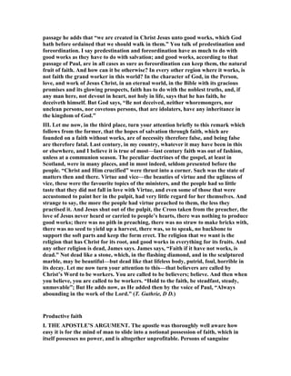 passage he adds that “we are created in Christ Jesus unto good works, which God
hath before ordained that we should walk in them.” You talk of predestination and
foreordination. I say predestination and foreordination have as much to do with
good works as they have to do with salvation; and good works, according to that
passage of Paul, are in all cases as sure as foreordination can keep them, the natural
fruit of faith. And how can it be otherwise? In every other region where it works, is
not faith the grand worker in this world? In the character of God, in the Person,
love, and work of Jesus Christ, in an eternal world, in the Bible with its gracious
promises and its glowing prospects, faith has to do with the noblest truths, and, if
any man here, not devout in heart, not holy in life, says that he has faith, he
deceiveth himself. But God says, “Be not deceived, neither whoremongers, nor
unclean persons, nor covetous persons, that are idolaters, have any inheritance in
the kingdom of God.”
III. Let me now, in the third place, turn your attention briefly to this remark which
follows from the former, that the hopes of salvation through faith, which are
founded on a faith without works, are of necessity therefore false, and being false
are therefore fatal. Last century, in my country, whatever it may have been in this
or elsewhere, and I believe it is true of most—last century faith was out of fashion,
unless at a communion season. The peculiar doctrines of the gospel, at least in
Scotland, were in many places, and in most indeed, seldom presented before the
people. “Christ and Him crucified” were thrust into a corner. Such was the state of
matters then and there. Virtue and vice—the beauties of virtue and the ugliness of
vice, these were the favourite topics of the ministers, and the people had so little
taste that they did not fall in love with Virtue, and even some of those that were
accustomed to paint her in the pulpit, had very little regard for her themselves. And
strange to say, the more the people had virtue preached to them, the less they
practised it. And Jesus shut out of the pulpit, the Cross taken from the preacher, the
love of Jesus never heard or carried to people’s hearts, there was nothing to produce
good works; there was no pith in preaching, there was no straw to make bricks with,
there was no seed to yield up a harvest, there was, so to speak, no backbone to
support the soft parts and keep the form erect. The religion that we want is the
religion that has Christ for its root, and good works in everything for its fruits. And
any other religion is dead, James says. James says, “Faith if it have not works, is
dead.” ot dead like a stone, which, in the flashing diamond, and in the sculptured
marble, may be beautiful—but dead like that lifeless body, putrid, foul, horrible in
its decay. Let me now turn your attention to this—that believers are called by
Christ’s Word to be workers. You are called to be believers; believe. And then when
you believe, you are called to be workers. “Hold to the faith, be steadfast, steady,
unmovable”; But He adds now, as He added then by the voice of Paul, “Always
abounding in the work of the Lord.” (T. Guthrie, D D.)
Productive faith
I. THE APOSTLE’S ARGUME T. The apostle was thoroughly well aware how
easy it is for the mind of man to slide into a notional possession of faith, which in
itself possesses no power, and is altogether unprofitable. Persons of sanguine
 