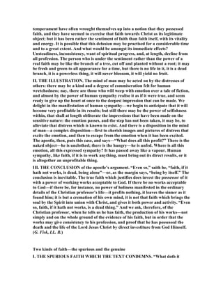 temperament have often wrought themselves up into a notion that they possessed
faith, and they have seemed to exercise that faith towards Christ as its legitimate
object; but it has been rather the sentiment of faith than faith itself, with its vitality
and energy. It is possible that this delusion may be practised for a considerable time
and to a great extent. And what would be amongst its immediate effects?
Unsteadiness, inconsistency, want of spiritual progress, and, at length, decline from
all profession. The person who is under the sentiment rather than the power of a
real faith may be like the branch of a tree, cut off and planted without a root; it may
be fresh and green to all appearance for a time, but there is no life in it, it is a dead
branch, it is a powerless thing, it will never blossom, it will yield no fruit.
II. THE ILLUSTRATIO . The mind of man may be acted on by the distresses of
others: there may be a kind and a degree of commiseration felt for human
wretchedness; nay, there are those who will weep with emotion over a tale of fiction,
and almost by the power of human sympathy realise it as if it were true, and seem
ready to give up the heart at once to the deepest impression that can be made. We
delight in the manifestation of human sympathy—we begin to anticipate that it will
become very profitable in its results; but still there may be the power of selfishness
within, that shall at length obliterate the impressions that have been made on the
sensitive nature: the emotion passes, and the step has not been taken, it may be, to
alleviate that distress which is known to exist. And there is a disposition in the mind
of man—a complex disposition—first to cherish images and pictures of distress that
excite the emotion, and then to escape from the emotion when it has been excited.
The apostle, then, puts this case, and says—“What does all this profit?” There is the
naked object—he is unclothed; there is the hungry—he is unfed. Where is all this
emotion, all this expressed sympathy? It has passed away like a vapour. Human
sympathy, like faith, if it is to work anything, must bring out its direct results, or it
is altogether an unprofitable thing.
III. THE CO CLUSIO of the apostle’s argument. “Even so,” saith he, “faith, if it
hath not works, is dead, being alone”—or, as the margin says, “being by itself.” The
conclusion is inevitable. The true faith which justifies does invest the possessor of it
with a power of working works acceptable to God. If there be no works acceptable
to God—if there be, for instance, no power of holiness manifested in the ordinary
details of the Christian professor’s life—it profits nothing, it leaves the sinner as it
found him; it is but a cremation of his own mind, it is not that faith which brings the
soul by the Spirit into union with Christ, and gives it both power and activity. “Even
so, faith, if it hath not works, is a dead thing.” And we ask, therefore, of the
Christian professor, when he tells us he has faith, the production of his works—not
simply and on the whole ground of the evidence of his faith, but in order that the
works may give consistency to his profession, and proof that he has possessed the
death and the life of the Lord Jesus Christ by direct investiture from God Himself.
(G. Fisk, LL. B.)
Two kinds of faith—the spurious and the genuine
I. THE SPURIOUS FAITH WHICH THE TEXT CO DEM S. “What doth it
 