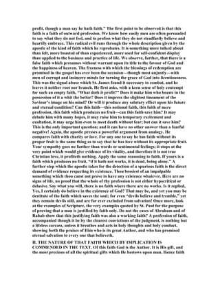 profit, though a man say he hath faith.” The first point to be observed is that this
faith is a faith of outward profession. We know how easily men are often persuaded
to say what they do not feel, and to profess what they do not steadfastly believe and
heartily embrace. This radical evil runs through the whole description given by the
apostle of the kind of faith which he reprobates. It is something more talked about
than felt, more boasted of than experienced, more used for self-confident display
than applied to the business and practice of life. We observe, further, that there is a
false faith which presumes without warrant upon its title to the favour of God and
the happiness of heaven. The freeness with which the blessings of redemption are
promised in the gospel has ever been the occasion—though most unjustly—with
men of corrupt and insincere minds for turning the grace of God into licentiousness.
This was the signal abuse which St. James found it necessary to combat, and he
leaves it neither root nor branch. He first asks, with a keen sense of holy contempt
for such an empty faith, “What doth it profit?” Does it make him who boasts in the
possession of it a whit the better? Does it impress the slightest lineament of the
Saviour’s image on his mind? Or will it produce any salutary effect upon his future
and eternal condition? Can this faith—this notional faith, this faith of mere
profession, this faith which produces no fruit—can this faith save him? It may
delude him with many hopes, it may raise him to temporary excitement and
exultation, it may urge him even to meet death without fear; but can it save him?
This is the only important question; and it can have no other answer than a fearful
negative! Again, the apostle presses a powerful argument from analogy. He
compares faith with charity or love. For any one to say he has faith without its
proper fruit is the same thing as to say that he has love without its appropriate fruit.
Your sympathy goes no further than words or sentimental feelings; it stops at the
very point which would give evidence of its vitality, and therefore it is not true
Christian love, it profiteth nothing. Apply the same reasoning to faith. If yours is a
faith which produces no fruit, “if it hath not works, it is dead, being alone.” A
further step which the apostle takes for the detection of a spurious faith is the direct
demand of evidence respecting its existence. Thou bossiest of an impalpable
something which thou canst not prove to have any existence whatever. Here are no
signs of life, no proof that the whole of thy profession is not either hypocritical or
delusive. Say what you will, there is no faith where there are no works. Is it replied,
Yes, I certainly do believe in the existence of God? That may be, and yet you may be
destitute of the faith which saves the soul; for even “devils believe and tremble,” yet
they remain devils still, and are for ever excluded from salvation! Once more, look
at the examples of Scripture, the very examples quoted by St. Paul for the purpose
of proving that a man is justified by faith only. Do not the cases of Abraham and of
Rahab show that this justifying faith was also a working faith? A profession of faith,
accompanied though it be by the clearest convictions of the judgment, is nothing but
a lifeless carcass, unless it breathes and acts in holy thoughts and holy conduct,
showing forth the praises of Him who is its great Author, and who has promised
eternal salvation to every one that believeth.
II. THE ATURE OF THAT FAITH WHICH BY IMPLICATIO IS
COMME DED I THE TEXT. Of this faith God is the Author. It is His gift, and
the most precious of all the spiritual gifts which He bestows upon man. Hence faith
 