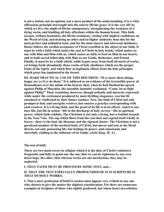 is not a notion, not an opinion, not a mere product of the understanding; it is a vital,
efficacious principle inwrought into the soul by Divine grace. It is the very life by
which we live; the might of Divine omnipotence, strengthening the weakness of a
dying worm, and kindling all holy affections within the human breast. This faith
accepts, without hesitation, the Divine testimony, resting with implicit confidence on
the Word of God, and desiring no other and no higher authority than this for the
most perfect and unlimited trust, and for the most sincere and universal obedience.
Hence follows the cordial acceptance of Christ crucified as the object of our faith. It
must be with a faith which unites the soul to Christ in holy bonds, which makes us
one with Him and Him with us, which causes us daily to feed on Him in our hearts,
and to hold sacred fellowship with Him as our Guide, Redeemer, and Friend.
Finally, it must be by a faith which, while it puts away from itself all merit of works,
yet brings forth abundantly those works of holy obedience which are the proper
fruits of the Spirit, and which flow as legitimate effects from the holy principles
which grace has implanted in the breast.
III. MAKE PRACTICAL USE OF THIS DOCTRI E. “If ye know these things,
happy are ye if ye do them.” It is adduced as an evidence of the irresistible power of
Demosthenes over the minds of his hearers that, when he had finished his speech
against Philip of Macedon, the assembly instantly exclaimed, “Come, let us fight
against Philip!” Their resolution, however, though ardently and sincerely expressed
while under the excitement produced by most thrilling eloquence, was but ill-
sustained or vindicated by their future conduct. ow, the faith of Christ not only
prompts to holy and energetic resolves, but ensures a practice corresponding with
such resolves. It is a living faith, and the proof of its life is in its effects. And it is not
bare life, but life in action—life in the discharge of holy service—life in spiritual
power, which faith exhibits. The Christian is not only a living, but a fruitful, branch
in the True Vine. The sap which flows from the root does not expend itself wholly in
leaves—there is the bud, the blossom, and the ripened cluster. The Christian is not a
paralysed member of the mystical body of Christ, but moves and acts as the Head
directs, not only possessing life, but feelings its power, and consciously and
cheerfully yielding to the influence of its Guide. (John King, M. A.)
The test of faith
There are two main errors in religion which it is the duty of Christ’s ministers
frequently and fully to point out. the one, that we can be righteous by our own
deservings; the other, that whereas works are not meritorious, they may be
neglected.
I. THAT FAITH MUST BE PROVED BY SOME TEST; and—
II. THAT THE TEST ESPECIALLY PROPOU DED OF IT IS SCRIPTURE IS
THAT OF HOLY WORKS.
I. That a mere profession of belief is useless must appear very evident to any one
who chooses to give the matter the slightest consideration. For there are numerous
examples in Scripture of those who rightly professed, but whose heart nevertheless
 