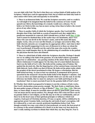 was not right with God. The fact is that there are various kinds of faith spoken of in
Scripture, which have each its appropriate fruit, but of which one kind only leads to
close union with Christ, and consequently to eternal life.
1. There is an historical faith. We read the Scripture narrative, and we credit it.
As well might it be imagined that the belief in the existence of water would
quench our thirst, the knowledge of a remedy would cure a disease. o: to
believe in Christ in this way has no more saving virtue than to believe the record
given of any other being.
2. There is another faith of which the Scripture speaks. Our Lord told His
disciples that if they had faith as a grain of mustard seed, they might bid a
ponderous mountain be removed, and it should move at their word Mat_17:20).
And it cannot be doubted that, in the earlier days of Christianity, there were
those who cast out devils in the Saviour’s name, and in His name did many
mighty works, who yet were not His friends, or savingly converted to Him. The
faith whereby miracles are wrought has its appropriate effect. And what is this?
Why, the benefit (supposing it to he cure of diseases) is to those on whom the
cure is performed. It benefits not the soul of the man who works the wonder,
unless you would imagine that, by the administering of a medicine to the patient
the physician therein cures also himself.
3. There is a third kind of faith which the Scriptures describe. Perhaps I should
not err in calling it the faith of the passions. It is the belief which is grounded
upon fear or admiration—any passing emotion of the mind. Hence it produces
effects wholesome it would appear for the time, but of a most limited character.
Such was the faith of Lot’s wife. She believed the coming ruin of Sodom. She
quitted the devoted city. But the lingering love of her ancient home returned: her
faith faltered. Such a faith was that of Herod. He believed the plain truths which
the prophet of the desert proclaimed to him. He began a reformation. But his
faith lasted not long. As soon as lust was attacked, it summoned all its powers,
quenched in the monarch’s breast his feeble belief of the Baptizer’s mission. And
so you see there are kinds and degrees of faith which save not the soul. Is not the
inference inevitable, that we must try and prove our faith and bring it to the
touchstone? that we must ascertain if ours be the genuine faith of God’s elect?
II. Whether that which is proposed in Scripture is not the evidence of holy works.
Our Lord’s declaration seems precise enough: “By their fruits ye shall know them.
Do men gather grapes of thorns, or figs of thistles?” Mat_7:16; Mat_7:20). This test,
then, we must adopt. It must be carefully observed that by good fruits, good works,
I do not mean merely moral conduct. For, though where this exists not there can be
no genuine faith or real religion, yet the life may be to the eye unblamable, and yet
there be in the heart none of that spiritual principle or influence which God
requires. Each part of Christian doctrine, if I may so speak, will be exhibited by its
appropriate proof. Genuine faith, receiving the sad truth of man’s corruption, will
be evidenced by a real, not a merely professed, humiliation before God. ow,
though certainly love may exist when it is but professed, yet surely the best proof of
its existence is the actual exhibition of it. Desire is in the same way best shown by
men’s really making exertions to obtain that which they say they long for. Fear is
 