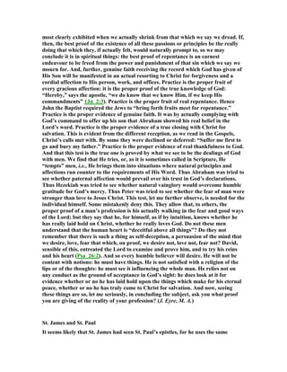 most clearly exhibited when we actually shrink from that which we say we dread. If,
then, the best proof of the existence of all these passions or principles be the really
doing that which they, if actually felt, would naturally prompt to, so we may
conclude it is in spiritual things: the best proof of repentance is an earnest
endeavour to be freed from the power and punishment of that sin which we say we
mourn for. And, further, genuine faith receiving the record which God has given of
His Son will be manifested in an actual resorting to Christ for forgiveness and a
cordial affection to His person, work, and offices. Practice is the proper fruit of
every gracious affection: it is the proper proof of the true knowledge of God:
“Hereby,” says the apostle, “we do know that we know Him, if we keep His
commandments” 1Jn_2:3). Practice is the proper fruit of real repentance. Hence
John the Baptist required the Jews to “bring forth fruits meet for repentance.”
Practice is the proper evidence of genuine faith. It was by actually complying with
God’s command to offer up his son that Abraham showed his real belief in the
Lord’s word. Practice is the proper evidence of a true closing with Christ for
salvation. This is evident from the different reception, as we read in the Gospels,
Christ’s calls met with. By some they were declined or deferred: “Suffer me first to
go and bury my father.” Practice is the proper evidence of real thankfulness to God.
And that this test is the true one is proved by what we see to be the dealings of God
with men. We find that He tries, or, as it is sometimes called in Scripture, He
“tempts” men, i.e., He brings them into situations where natural principles and
affections run counter to the requirements of His Word. Thus Abraham was tried to
see whether paternal affection would prevail over his trust in God’s declarations.
Thus Hezekiah was tried to see whether natural vainglory would overcome humble
gratitude for God’s mercy. Thus Peter was tried to see whether the fear of man were
stronger than love to Jesus Christ. This test, let me further observe, is needed for the
individual himself. Some mistakenly deny this. They allow that, to others, the
proper proof of a man’s profession is his actually walking in the fear and good ways
of the Lord; but they say that he, for himself, as if by intuition, knows whether he
has really laid hold on Christ, whether he really loves God. Do not these men
understand that the human heart is “deceitful above all things”? Do they not
remember that there is such a thing as self-deception, a persuasion of the mind that
we desire, love, fear that which, on proof, we desire not, love not, fear not? David,
sensible of this, entreated the Lord to examine and prove him, and to try his reins
and his heart (Psa_26:2). And so every humble believer will desire. He will not be
content with notions: he must have things. He is not satisfied with a religion of the
lips or of the thoughts: he must see it influencing the whole man. He relies not on
any conduct as the ground of acceptance in God’s sight: he does look at it for
evidence whether or no he has laid hold upon the things which make for his eternal
peace, whether or no he has truly come to Christ for salvation. And now, seeing
these things are so, let me seriously, in concluding the subject, ask you what proof
you are giving of the reality of your profession? (J. Eyre, M. A.)
St. James and St. Paul
It seems likely that St. James had seen St. Paul’s epistles, for he uses the same
 
