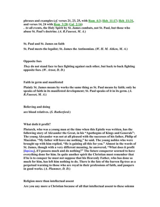phrases and examples (cf. verses 21, 23, 25, with Rom_4:3; Heb_11:17; Heb_11:31,
and verses 14, 24 with Rom_3:28; Gal_2:16)
. At all events, the Holy Spirit by St. James combats, not St. Paul, but those who
abuse St. Paul’s doctrine. (A. R.Fausset, M. A.)
St. Paul and St. James on faith
St. Paul meets the legalist; St. James the Antinomian. (W. H. M. Aitken, M. A.)
Opposite foes
They do not stand face to face fighting against each other, but back to back fighting
opposite foes. (W. Arnot, D. D.)
Faith in germ and manifested
Plainly St. James means by works the same thing as St. Paul means by faith; only he
speaks of faith in its manifested development; St. Paul speaks of it in its germ. (A.
R.Fausset, M. A.)
Believing and doing
are blood relatives. (S. Rutherford.)
What doth it profit?
Plutarch, who was a young man at the time when this Epistle was written, has the
following story of Alexander the Great, in his “Apothegms of Kings and Generals”:
The young Alexander was not at all pleased with the successes of his father, Philip of
Macedon. “My father will leave me nothing,” he said. The young nobles who were
brought up with him replied, “He is gaining all this for you.” Almost in the words of
St. James, though with a very different meaning, he answered, “What does it profit
[ὄφελος], if I possess much and do nothing?” The future conqueror scorned to have
everything done for him. In quite another spirit the Christian must remember that
if he is to conquer he must not suppose that his Heavenly Father, who has done so
much for him, has left him nothing to do. There is the fate of the barren fig-tree as a
perpetual warning to those who are royal in their professions of faith, and paupers
in good works. (A. Plummer, D. D.)
Religion more than intellectual assent
Are you any more a Christian because of all that intellectual assent to these solemn
 