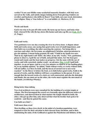 verities? Is not your lifelike some secularised monastic chamber, with holy texts
carved on the walls, and saintly images looking down from glowing windows on
revellers and hucksters who defile its floors? Your faith, not your creed, determines
your religion. Many a “true believer” is a real infidel. (A. Maclaren, D. D.)
Words and deeds
God is too wise to be put off with words; He turns up our leaves, and looks what
fruit: whereof if He will, He lays down His basket and takes up His axe (Luk_13:7).
(J. Trapp.)
Faith and works
Two gentlemen were one day crossing the river in a ferry-boat. A dispute about
faith and works arose; one saying that good works were of small importance, and
that faith was everything; the other asserting the contrary. ot being able to
convince each other, the ferryman, an enlightened Christian, asked permission to
give his opinion. Consent being granted, He said, “I hold in my hands two oars.
That in my right hand I call ‘faith’; the other, in my left, ‘works.’ ow, gentlemen,
please to observe, I pull the oar of faith, and pull that alone. See! the boat goes
round and round, and the boat makes no progress. I do the same with the oar of
works, and with a precisely similar result—no advance. Mar_1:1-45 I pull both
together, we go on apace, and in a very few minutes we shall be at our landing-place.
So, in my humble opinion,” he added, “faith without works, or works without faith,
will not suffice. Let there be both, and the haven of eternal rest is sure to be
reached.” As the flower is before the fruit, so is faith before good works. Faith is the
parent of works, and the children will bear a resemblance to the parent. It is not
enough that the inward works of a clock are well constructed, and also the dial-plate
and hands; the one must act on the other, the works must regulate the movement of
the hands. (Archbishop Whately.)
Doing better than talking
Two rival architects were once consulted for the building of a certain temple at
Athens. The first harangued the crowd very learnedly upon the different orders of
architecture, and showed them in what manner the temple should be built; the
other, who got up after him, only observed that what his brother had spoken he
could do—and thus he gained the cause.
Can faith save him?—
Faith more than creed
Men dwelling, as those Jews dwelt, in the midst of a heathen population, were
tempted to trust for their salvation to their descent from Abraham, and to their
maintaining the unity of the Godhead as against the Polytheism and idolatry of the
 