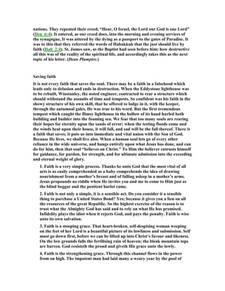 nations. They repeated their creed, “Hear, O Israel, the Lord our God is one Lord”
(Deu_6:4). It entered, as our creed does, into the morning and evening services of
the synagogue, It was uttered by the dying as a passport to the gates of Paradise. It
was to this that they referred the words of Habakkuk that the just should live by
faith (Hab_2:4). St. James saw, as the Baptist had seen before him; how destructive
all this was of the reality of the spiritual life, and accordingly takes this as the next
topic of his letter. (Dean Plumptre.)
Saving faith
It is not every faith that saves the soul. There may be a faith in a falsehood which
leads only to delusion and ends in destruction. When the Eddystone lighthouse was
to be rebuilt, Winstanley, the noted engineer, contracted to rear a structure which
should withstand the assaults of time and tempests. So confident was his faith in the
showy structure of his own skill, that he offered to lodge in it, with the keeper,
through the autumnal gales. He was true to his word. But the first tremendous
tempest which caught the flimsy lighthouse in the hollow of its hand hurled both
building and builder into the foaming sea. We fear that too many souls are rearing
their hopes for eternity upon the sands of error; when the testing floods come and
the winds beat upon their house, it will fall, and sad will be the fall thereof. There is
a faith that saves; it puts us into immediate and vital union with the Son of God.
Because He lives, we shall live also. When a human soul lets go of every other
reliance in the wide universe, and hangs entirely upon what Jesus has done, and can
do for him, then that soul “believes on Christ.” To Him the believer entrusts himself
for guidance, for pardon, for strength, and for ultimate admission into the exceeding
and eternal weight of glory.
1. Faith is a very simple process. Thanks be unto God that the most vital of all
acts is as easily comprehended as a baby comprehends the idea of drawing
nourishment from a mother’s breast and of falling asleep in a mother’s arms.
Jesus propounds no riddle when He invites you and me to come to Him just as
the blind beggar and the penitent harlot came.
2. Faith is not only a simple, it is a sensible act. Do you consider it a sensible
thing to purchase a United States Bond? Yes; because it gives you a lien on all
the resources of the great Republic. So the highest exercise of the reason is to
trust what the Almighty God has said and to rely on what He has promised.
Infidelity plays the idiot when it rejects God, and pays the penalty. Faith is wise
unto its own salvation.
3. Faith is a stooping grace. That heart-broken, self-despising woman weeping
on the feet of her Lord is a beautiful picture of its lowliness and submission. Self
must go down first, before we can be lifted up into Christ’s favour and likeness.
On the low grounds falls the fertilising rain of heaven; the bleak mountain tops
are barren. God resisteth the proud and giveth His grace unto the lowly.
4. Faith is the strengthening grace. Through this channel flows in the power
from on high. The impotent man had laid many a weary year by the pool of
 
