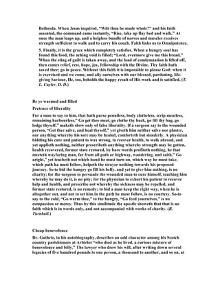 Bethesda. When Jesus inquired, “Wilt thou be made whole?” and his faith
assented, the command came instantly, “Rise, take up flay bed and walk.” At
once the man leaps up, and a helpless bundle of nerves and muscles receives
strength sufficient to walk and to carry his couch. Faith links us to Omnipotence.
5. Finally, it is the grace which completely satisfies. When a hungry soul has
found this food, the aching void is filled; “Lord, evermore give me this bread.”
When the sting of guilt is taken away, and the load of condemnation is lifted off,
then comes relief, rest, hope, joy, fellowship with the Divine. Thy faith hath
saved thee; go in peace. Without this faith it is impossible to please God: when it
is exercised and we come, and ally ourselves with our blessed, pardoning, life-
giving Saviour, He, too, beholds the happy result of His work and is satisfied. (T.
L. Cuyler, D. D.)
Be ye warmed and filled
Pretence of liberality
For a man to say to him, that hath purse penniless, body clotheless, scrip meatless,
remaining harbourless,” Go get thee meat, go clothe thy back, go fill thy bag, go
lodge thyself,” maketh show only of false liberality. If a surgeon say to the wounded
person, “Get thee salve, and heal thyself,” yet giveth him neither salve nor plaster,
nor anything whereby his sore may be healed, comforteth but slenderly. A physician
bidding his cure and patient to wax strong, to recover health, to walk abroad, and
yet applieth nothing, neither prescribeth anything whereby strength may be gotten,
health recovered, former state restored, by bare words profiteth nothing, he that
meeteth wayfaring man, far from all path or highway, wandering, and saith,” Go
aright,” yet teacheth not which hand he must turn on, which way he must take,
which path ha must follow, helpeth the strayer nothing towards his proposed
journey. So to bid the hungry go fill his belly, and yet to give him nothing, is no
charity; for the surgeon to persuade the wounded man to cure himself, teaching him
whereby he may do it, is no pity; for the physician to exhort his patient to recover
help and health, and prescribe not whereby the sickness may be repelled, and
former state restored, is no remedy; to bid a man keep the right way, when he is
altogether out, and not to set him in the path he must follow, is no courtesy. So-to
say to the cold, “Go warm thee,” to the hungry, “Go feed yourselves,” is no
compassion or mercy. Thus by this similitude the apostle showeth that that is no
faith which is in words only, and not accompanied with works of charity. (R.
Turnbull.)
Cheap benevolence
Dr. Guthrie, in his autobiography, describes an odd character among his Scotch
country parishioners at Arbirlot “who died as he lived, a curious mixture of
benevolence and folly.” The lawyer who drew his will, after writing down several
legacies of five hundred pounds to one person, a thousand to another, and so on, at
 