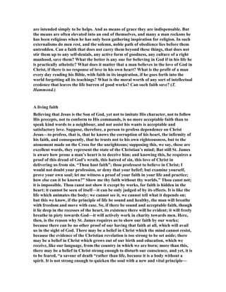 are intended simply to be helps. And as means of grace they are indispensable. But
the means are often elevated into an end of themselves, and many a man reckons he
has been religious when he has only been gathering inspiration for religion. In such
externalisms do men rest, and the solemn, noble path of obedience lies before them
untrodden. Can a faith that does not carry them beyond these things, that does not
stir them up to any self-denials, any active form of goodness, any culture of a right
manhood, save them? What the better is any one for believing in God if in his life he
is practically atheistic? What does it matter that a man believes in the love of God in
Christ, if there is no response of love in his own heart? What is the profit of a man
every day reading his Bible, with faith in its inspiration, if he goes forth into the
world forgetting all its teachings? What is the moral worth of any sort of intellectual
credence that leaves the life barren of good works? Can such faith save? (T.
Hammond.)
A living faith
Believing that Jesus is the Son of God, yet not to imitate His character, not to follow
His precepts, not to conform to His commands, is no more acceptable faith than to
speak kind words to a neighbour, and not assist his wants is acceptable and
satisfactory love. Suppose, therefore, a person to profess dependence on Christ
Jesus—to profess, that is, that he knows the corruption of his heart, the infirmity of
his faith, and consequently, that he trusts not to his own righteousness, but to the
atonement made on the Cross for the unrighteous; supposing this, we say, these are
excellent words, they represent the state of the Christian’s mind; But still St. James
is aware how prone a man’s heart is to deceive him; and knowing this, he requires a
proof of this dread of God’s wrath, this hatred of sin, this love of Christ in
delivering us from sin. “Thou hast faith”; thou professest to believe in Christ; I
would not doubt your profession, or deny that your belief; but examine yourself,
prove your own soul; let me witness a proof of your faith in your life and practice;
how else can it be known?” Show me thy faith without thy worlds.” Thou canst not;
it is impossible. Thou canst not show it except by works, for faith is hidden in the
heart; it cannot be seen of itself—it can be only judged of by its effects. It is like the
life which animates the body; we cannot see it, we cannot tell what it depends on;
but this we know, if the principle of life be sound and healthy, the man will breathe
with freedom and move with ease. So, if there be sound and acceptable faith, though
it lie deep in the recesses of the heart, its existence there will be evident; it will freely
breathe in piety towards God—it will actively work in charity towards men. Here,
then, is the reason why St. James requires us to show our faith by our works;
because there can be no other proof of our having that faith at all, which will avail
us in the sight of God. There may be a belief in Christ which the mind cannot resist,
because the evidence of the Christian revelation is too strong to be set aside; there
may be a belief in Christ which grows out of our birth and education, which we
receive, like our language, from the country in which we are born; more than this,
there may be a belief in Christ strong enough to disturb our conscience, and yet, it is
to be feared, “a savour of death “rather than life, because it is a body without a
spirit. It is not strong enough to quicken the soul with a new and vital principle—
 