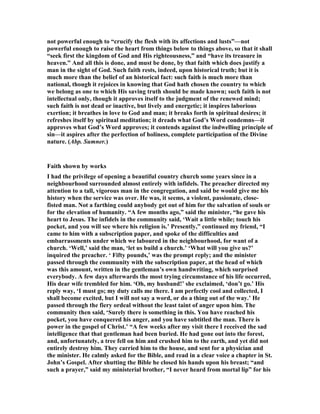 not powerful enough to “crucify the flesh with its affections and lusts”—not
powerful enough to raise the heart from things below to things above, so that it shall
“seek first the kingdom of God and His righteousness,” and “have its treasure in
heaven.” And all this is done, and must be done, by that faith which does justify a
man in the sight of God. Such faith rests, indeed, upon historical truth; but it is
much more than the belief of an historical fact: such faith is much more than
national, though it rejoices in knowing that God hath chosen the country to which
we belong as one to which His saving truth should be made known; such faith is not
intellectual only, though it approves itself to the judgment of the renewed mind;
such faith is not dead or inactive, but lively and energetic; it inspires laborious
exertion; it breathes in love to God and man; it breaks forth in spiritual desires; it
refreshes itself by spiritual meditation; it dreads what God’s Word condemns—it
approves what God’s Word approves; it contends against the indwelling principle of
sin—it aspires after the perfection of holiness, complete participation of the Divine
nature. (Abp. Sumner.)
Faith shown by works
I had the privilege of opening a beautiful country church some years since in a
neighbourhood surrounded almost entirely with infidels. The preacher directed my
attention to a tall, vigorous man in the congregation, and said be would give me his
history when the service was over. He was, it seems, a violent, passionate, close-
fisted man. ot a farthing could anybody get out of him for the salvation of souls or
for the elevation of humanity. “A few months ago,” said the minister, “he gave his
heart to Jesus. The infidels in the community said, ‘Wait a little while; touch his
pocket, and you will see where his religion is.’ Presently,” continued my friend, “I
came to him with a subscription paper, and spoke of the difficulties and
embarrassments under which we laboured in the neighbourhood, for want of a
church. ‘Well,’ said the man, ‘let us build a church.’ ‘What will you give us?’
inquired the preacher. ‘ Fifty pounds,’ was the prompt reply; and the minister
passed through the community with the subscription paper, at the head of which
was this amount, written in the gentleman’s own handwriting, which surprised
everybody. A few days afterwards the most trying circumstance of his life occurred,
His dear wife trembled for him. ‘Oh, my husband!’ she exclaimed, ‘don’t go.’ His
reply way, ‘I must go; my duty calls me there. I am perfectly cool and collected, I
shall become excited, but I will not say a word, or do a thing out of the way.’ He
passed through the fiery ordeal without the least taint of anger upon him. The
community then said, ‘Surely there is something in this. You have reached his
pocket, you have conquered his anger, and you have subtitled the man. There is
power in the gospel of Christ.’ “A few weeks after my visit there I received the sad
intelligence that that gentleman had been buried. He had gone out into the forest,
and, unfortunately, a tree fell on him and crushed him to the earth, and yet did not
entirely destroy him. They carried him to the house, and sent for a physician and
the minister. He calmly asked for the Bible, and read in a clear voice a chapter in St.
John’s Gospel. After shutting the Bible he closed his hands upon his breast; “and
such a prayer,” said my ministerial brother, “I never heard from mortal lip” for his
 