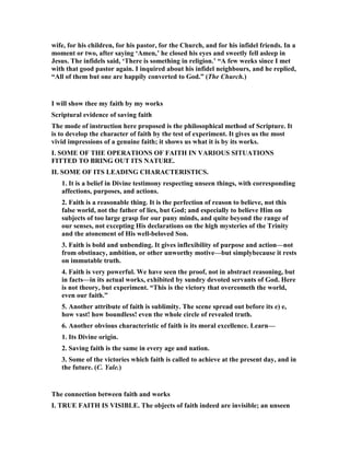 wife, for his children, for his pastor, for the Church, and for his infidel friends. In a
moment or two, after saying ‘Amen,’ he closed his eyes and sweetly fell asleep in
Jesus. The infidels said, ‘There is something in religion.’ “A few weeks since I met
with that good pastor again. I inquired about his infidel neighbours, and he replied,
“All of them but one are happily converted to God.” (The Church.)
I will show thee my faith by my works
Scriptural evidence of saving faith
The mode of instruction here proposed is the philosophical method of Scripture. It
is to develop the character of faith by the test of experiment. It gives us the most
vivid impressions of a genuine faith; it shows us what it is by its works.
I. SOME OF THE OPERATIO S OF FAITH I VARIOUS SITUATIO S
FITTED TO BRI G OUT ITS ATURE.
II. SOME OF ITS LEADI G CHARACTERISTICS.
1. It is a belief in Divine testimony respecting unseen things, with corresponding
affections, purposes, and actions.
2. Faith is a reasonable thing. It is the perfection of reason to believe, not this
false world, not the father of lies, but God; and especially to believe Him on
subjects of too large grasp for our puny minds, and quite beyond the range of
our senses, not excepting His declarations on the high mysteries of the Trinity
and the atonement of His well-beloved Son.
3. Faith is bold and unbending. It gives inflexibility of purpose and action—not
from obstinacy, ambition, or other unworthy motive—but simplybecause it rests
on immutable truth.
4. Faith is very powerful. We have seen the proof, not in abstract reasoning, but
in facts—in its actual works, exhibited by sundry devoted servants of God. Here
is not theory, but experiment. “This is the victory that overcometh the world,
even our faith.”
5. Another attribute of faith is sublimity. The scene spread out before its e) e,
how vast! how boundless! even the whole circle of revealed truth.
6. Another obvious characteristic of faith is its moral excellence. Learn—
1. Its Divine origin.
2. Saving faith is the same in every age and nation.
3. Some of the victories which faith is called to achieve at the present day, and in
the future. (C. Yale.)
The connection between faith and works
I. TRUE FAITH IS VISIBLE. The objects of faith indeed are invisible; an unseen
 