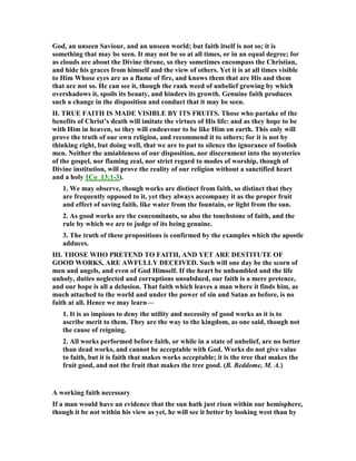 God, an unseen Saviour, and an unseen world; but faith itself is not so; it is
something that may be seen. It may not be so at all times, or in an equal degree; for
as clouds are about the Divine throne, so they sometimes encompass the Christian,
and hide his graces from himself and the view of others. Yet it is at all times visible
to Him Whose eyes are as a flame of fire, and knows them that are His and them
that are not so. He can see it, though the rank weed of unbelief growing by which
overshadows it, spoils its beauty, and hinders its growth. Genuine faith produces
such a change in the disposition and conduct that it may be seen.
II. TRUE FAITH IS MADE VISIBLE BY ITS FRUITS. Those who partake of the
benefits of Christ’s death will imitate the virtues of His life: and as they hope to be
with Him in heaven, so they will endeavour to be like Him on earth. This only will
prove the truth of our own religion, and recommend it to others; for it is not by
thinking right, but doing well, that we are to put to silence the ignorance of foolish
men. either the amiableness of our disposition, nor discernment into the mysteries
of the gospel, nor flaming zeal, nor strict regard to modes of worship, though of
Divine institution, will prove the reality of our religion without a sanctified heart
and a holy 1Co_13:1-3).
1. We may observe, though works are distinct from faith, so distinct that they
are frequently opposed to it, yet they always accompany it as the proper fruit
and effect of saving faith, like water from the fountain, or light from the sun.
2. As good works are the concomitants, so also the touchstone of faith, and the
rule by which we are to judge of its being genuine.
3. The truth of these propositions is confirmed by the examples which the apostle
adduces.
III. THOSE WHO PRETE D TO FAITH, A D YET ARE DESTITUTE OF
GOOD WORKS, ARE AWFULLY DECEIVED. Such will one day be the scorn of
men and angels, and even of God Himself. If the heart be unhumbled and the life
unholy, duties neglected and corruptions unsubdued, our faith is a mere pretence,
and our hope is all a delusion. That faith which leaves a man where it finds him, as
much attached to the world and under the power of sin and Satan as before, is no
faith at all. Hence we may learn—
1. It is as impious to deny the utility and necessity of good works as it is to
ascribe merit to them. They are the way to the kingdom, as one said, though not
the cause of reigning.
2. All works performed before faith, or while in a state of unbelief, are no better
than dead works, and cannot be acceptable with God. Works do not give value
to faith, but it is faith that makes works acceptable; it is the tree that makes the
fruit good, and not the fruit that makes the tree good. (B. Beddome, M. A.)
A working faith necessary
If a man would have an evidence that the sun hath just risen within our hemisphere,
though it be not within his view as yet, he will see it better by looking west than by
 