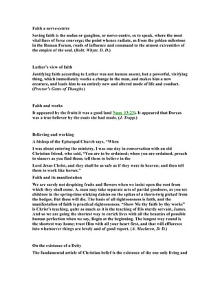 Faith a nerve-centre
Saving faith is the nodus or ganglion, or nerve-centre, so to speak, where the most
vital lines of force converge; the point whence radiate, as from the golden milestone
in the Roman Forum, roads of influence and command to the utmost extremities of
the empire of the soul. (Robt. Whyte, D. D.)
Luther’s view of faith
Justifying faith according to Luther was not human assent, but a powerful, vivifying
thing, which immediately works a change in the man, and makes him a new
creature, and leads him to an entirely new and altered mode of life and conduct.
(Proctor’s Gems of Thought.)
Faith and works
It appeared by the fruits it was a good land um_13:23). It appeared that Dorcas
was a true believer by the coats she had made. (J. Trapp.)
Believing and working
A bishop of the Episcopal Church says, “When
I was about entering the ministry, I was one day in conversation with an old
Christian friend, who said, “You are to be ordained; when you are ordained, preach
to sinners as you find them; tell them to believe in the
Lord Jesus Christ, and they shall be as safe as if they were in heaven; and then tell
them to work like horses.”
Faith and its manifestation
We are surely not despising fruits and flowers when we insist open the root from
which they shall come. A. man may take separate acts of partial goodness, as you see
children in the spring-time sticking daisies on the spikes of a thorn-twig picked from
the hedges. But these will die. The basis of all righteousness is faith, and the
manifestation of faith is practical righteousness. “Show Me thy faith by thy works”
is Christ’s teaching, quite as much as it is the teaching of His sturdy servant, James.
And so we are going the shortest way to enrich lives with all the beauties of possible
human perfection when we say, Begin at the beginning. The longest way round is
the shortest way home; trust Him with all your heart first, and that will effloresce
into whatsoever things are lovely and of good report. (A. Maclaren, D. D.)
On the existence of a Deity
The fundamental article of Christian belief is the existence of the one only living and
 