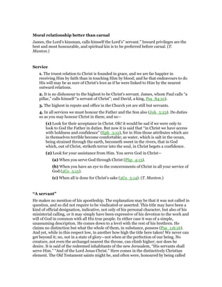 Moral relationship better than carnal
James, the Lord’s kinsman, calls himself the Lord’s” servant.” Inward privileges are the
best and most honourable, and spiritual kin is to be preferred before carnal. (T.
Manton.)
Service
1. The truest relation to Christ is founded in grace, and we are far happier in
receiving Him by faith than in touching Him by blood; and he that endeavours to do
His will may be as sure of Christ’s love as if he were linked to Him by the nearest
outward relations.
2. It is no dishonour to the highest to be Christ’s servant. James, whom Paul calls “a
pillar,” calls himself “a servant of Christ”; and David, a king, Psa_84:10).
3. The highest in repute and office in the Church yet are still but servants.
4. In all services we must honour the Father and the Son also (Joh_5:23). Do duties
so as you may honour Christ in them; and so—
(1) Look for their acceptance in Christ. Oh! it would be sad if we were only to
look to God the Father in duties. But now it is said that “in Christ we have access
with boldness and confidence” (Eph_3:12), for in Him those attributes which are
in themselves terrible become comfortable; as water, which is salt in the ocean,
being strained through the earth, becometh sweet in the rivers, that in God
which, out of Christ, striketh terror into the soul, in Christ begets a confidence.
(2) Look for your assistance from Him. You serve God in Christ—
(a) When you serve God through Christ (Php_4:13).
(b) When you have an eye to the concernments of Christ in all your service of
God (2Co_5:15).
(c) When all is done for Christ’s sake (2Co_5:14). (T. Manton.)
“A servant”
He makes no mention of his apostleship. The explanation may be that it was not called in
question, and so did not require to be vindicated or asserted. This title may have been a
kind of official designation, indicative, not only of his personal character, but also of his
ministerial calling, or it may simply have been expressive of his devotion to the work and
will of God in common with all His true people. In either case it was of a simple,
unassuming description. He comes down to a level with the rest of his brethren. He
claims no distinction but what the whole of them, in substance, possess (Psa_116:16).
And yet, while in this respect low, in another how high the title here taken! We never can
get beyond it; no, not in a state of glory—not when at the perfection of our being. No
creature, not even the archangel nearest the throne, can climb higher; nor does he
desire. It is said of the redeemed inhabitants of the new Jerusalem, “His servants shall
serve Him.” “And of the Lord Jesus Christ.” Here comes in the distinctively Christian
element. The Old Testament saints might be, and often were, honoured by being called
 