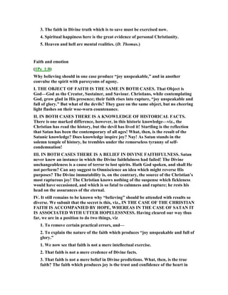 3. The faith in Divine truth which is to save must be exercised now.
4. Spiritual happiness here is the great evidence of personal Christianity.
5. Heaven and hell are mental realities. (D. Thomas.)
Faith and emotion
(1Pe_1:8)
Why believing should in one case produce “joy unspeakable,” and in another
convulse the spirit with paroxysms of agony.
I. THE OBJECT OF FAITH IS THE SAME I BOTH CASES. That Object is
God—God as the Creator, Sustainer, and Saviour. Christians, while contemplating
God, grow glad in His presence; their faith rises into rapture, “joy unspeakable and
full of glory.” But what of the devils? They gaze on the same object, but no cheering
light flashes on their woe-worn countenance.
II. I BOTH CASES THERE IS A K OWLEDGE OF HISTORICAL FACTS.
There is one marked difference, however, in this historic knowledge—viz., the
Christian has read the history, but the devil has lived it! Startling is the reflection
that Satan has been the contemporary of all ages! What, then, is the result of the
Satanic knowledge? Does knowledge inspire joy? ay! As Satan stands in the
solemn temple of history, he trembles under the remorseless tyranny of self-
condemnation!
III. I BOTH CASES THERE IS A BELIEF I DIVI E FAITHFUL ESS. Satan
never knew an instance in which the Divine faithfulness had failed! The Divine
unchangeableness is a cause of terror to lost spirits. Hath God spoken, and shall He
not perform? Can any suggest to Omniscience an idea which might reverse His
purposes? The Divine immutability is, on the contrary, the source of the Christian’s
most rapturous joy! The Christian knows nothing of the suspense which fickleness
would have occasioned, and which is so fatal to calmness and rapture; he rests his
head on the assurances of the eternal.
IV. It still remains to be known why “believing” should be attended with results so
diverse. We submit that the secret is this, viz., I THE CASE OF THE CHRISTIA
FAITH IS ACCOMPA IED BY HOPE, WHEREAS I THE CASE OF SATA IT
IS ASSOCIATED WITH UTTER HOPELESS ESS. Having cleared our way thus
far, we are in a position to do two things, viz
1. To remove certain practical errors, and—
2. To explain the nature of the faith which produces “joy unspeakable and full of
glory.”
1. We now see that faith is not a mere intellectual exercise.
2. That faith is not a mere credence of Divine facts.
3. That faith is not a mere belief in Divine predictions. What, then, is the true
faith? The faith which produces joy is the trust and confidence of the heart in
 