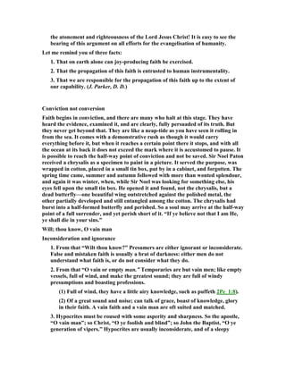 the atonement and righteousness of the Lord Jesus Christ! It is easy to see the
bearing of this argument on all efforts for the evangelisation of humanity.
Let me remind you of three facts:
1. That on earth alone can joy-producing faith be exercised.
2. That the propagation of this faith is entrusted to human instrumentality.
3. That we are responsible for the propagation of this faith up to the extent of
our capability. (J. Parker, D. D.)
Conviction not conversion
Faith begins in conviction, and there are many who halt at this stage. They have
heard the evidence, examined it, and are clearly, fully persuaded of its truth. But
they never get beyond that. They are like a neap-tide as you have seen it rolling in
from the sea. It comes with a demonstrative rush as though it would carry
everything before it, but when it reaches a certain point there it stops, and with all
the ocean at its back it does not exceed the mark where it is accustomed to pause. It
is possible to reach the half-way point of conviction and not be saved. Sir oel Paton
received a chrysalis as a specimen to paint in a picture. It served the purpose, was
wrapped in cotton, placed in a small tin box, put by in a cabinet, and forgotten. The
spring time came, summer and autumn followed with more than wonted splendour,
and again it was winter, when, while Sir oel was looking for something else, his
eyes fell upon the small tin box. He opened it and found, not the chrysalis, but a
dead butterfly—one beautiful wing outstretched against the polished metal, the
other partially developed and still entangled among the cotton. The chrysalis had
burst into a half-formed butterfly and perished. So a soul may arrive at the half-way
point of a full surrender, and yet perish short of it. “If ye believe not that I am He,
ye shall die in your sins.”
Will; thou know, O vain man
Inconsideration and ignorance
1. From that “Wilt thou know?” Presumers are either ignorant or inconsiderate.
False and mistaken faith is usually a brat of darkness: either men do not
understand what faith is, or do not consider what they do.
2. From that “O vain or empty man.” Temporaries are but vain men; like empty
vessels, full of wind, and make the greatest sound; they are full of windy
presumptions and boasting professions.
(1) Full of wind, they have a little airy knowledge, such as puffeth 2Pe_1:8).
(2) Of a great sound and noise; can talk of grace, boast of knowledge, glory
in their faith. A vain faith and a vain man are oft suited and matched.
3. Hypocrites must be roused with some asperity and sharpness. So the apostle,
“O vain man”; so Christ, “O ye foolish and blind”; so John the Baptist, “O ye
generation of vipers.” Hypocrites are usually inconsiderate, and of a sleepy
 