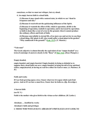 conscience, so that we must not whisper, but cry aloud.
4. An empty barren faith is a dead faith.
(1) Because it may stand with a natural state, in which we are “dead in
trespasses and sins.”
(2) Because it receiveth not the quickening influences of the Spirit.
(3) Because it wanteth the effect of life, which is operation; all life is the
beginning of operation, tendeth to operation, and is increased by operation;
so faith is dead, like a root of a tree in the ground, when it cannot produce
the ordinary effects and fruits of faith.
(4) Because unavailable to eternal life, of no more use and service to you than
a dead thing. Oh! pluck it off; who would suffer a dead plant in his garden?
“Why cumbereth it the ground?” (Luk_13:7). (T. Manton.)
“Vain man”
The Greek adjective is almost literally the equivalent of our “empty-headed” as a
term of contempt. It answers clearly to the “Raca” of Mat_5:22. (Dean Plumptre.)
Empty-headed,
empty-handed, and empty-hearted. Empty-headed, in being so deluded as to
suppose that a dead faith can save; empty-handed, in being devoid of true spiritual
riches; emptyhearted, in having no real love either for God or man. (A. Plummer, D.
D.)
Faith and works
If I see fruit growing upon a tree, I know what tree it is upon which such fruit
grows. And so if I see how a man lives, I know how he believes. (Bp. Beveridge.)
A barren faith
(see R. V.)
Faith is the mother who gives birth to the virtues as her children. (M. Luther.)
Abraham … Justified by works
Abraham’s faith and privileges
I. THOSE WHO WOULD HAVE ABRAHAM’S PRIVILEGES JUST LOOK TO
 