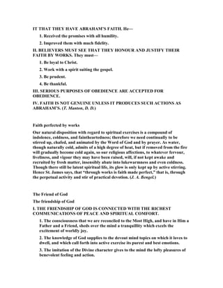 IT THAT THEY HAVE ABRAHAM’S FAITH. He—
1. Received the promises with all humility.
2. Improved them with much fidelity.
II. BELIEVERS MUST SEE THAT THEY HO OUR A D JUSTIFY THEIR
FAITH BY WORKS. They must—
1. Be loyal to Christ.
2. Work with a spirit suiting the gospel.
3. Be prudent.
4. Be thankful.
III. SERIOUS PURPOSES OF OBEDIE CE ARE ACCEPTED FOR
OBEDIE CE.
IV. FAITH IS OT GE UI E U LESS IT PRODUCES SUCH ACTIO S AS
ABRAHAM’S. (T. Manton, D. D.)
Faith perfected by works
Our natural disposition with regard to spiritual exercises is a compound of
indolence, coldness, and faintheartedness; therefore we need continually to be
stirred up, chafed, and animated by the Word of God and by prayer. As water,
though naturally cold, admits of a high degree of heat, but if removed from the fire
will gradually become cold again, so our religious affections, to whatever fervour,
liveliness, and vigour they may have been raised, will, if not kept awake and
recruited by fresh matter, insensibly abate into lukewarmness and even coldness.
Though there still be latent spiritual life, its glow is only kept up by active stirring.
Hence St. James says, that “through works is faith made perfect,” that is, through
the perpetual activity and stir of practical devotion. (J. A. Bengel.)
The Friend of God
The friendship of God
I. THE FRIE DSHIP OF GOD IS CO ECTED WITH THE RICHEST
COMMU ICATIO S OF PEACE A D SPIRITUAL COMFORT.
1. The consciousness that we are reconciled to the Most High, and have in Him a
Father and a Friend, sheds over the mind a tranquillity which excels the
excitement of worldly joy.
2. The knowledge of God supplies to the devout mind topics on which it loves to
dwell, and which call forth into active exercise its purest and best emotions.
3. The imitation of the Divine character gives to the mind the lofty pleasures of
benevolent feeling and action.
 