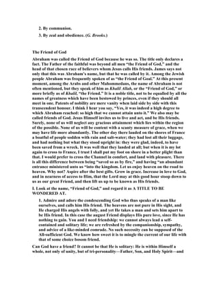 2. By communion.
3. By zeal and obedience. (G. Brooks.)
The Friend of God
Abraham was called the Friend of God because he was so. The title only declares a
fact. The Father of the faithful was beyond all men “the Friend of God,” and the
head of that chosen race of believers whom Jesus calls His friends. James says not
only that this was Abraham’s name, but that he was called by it. Among the Jewish
people Abraham was frequently spoken of as “the Friend of Goal.” At this present
moment, among the Arabs and other Mahommedans, the name of Abraham is not
often mentioned, but they speak of him as Khalil Allah, or the “Friend of God,” or
more briefly as of Khalil, “the Friend.” It is a noble title, not to be equalled by all the
names of greatness which have been bestowed by princes, even if they should all
meet in one. Patents of nobility are mere vanity when laid side by side with this
transcendent honour. I think I hear you say, “Yes, it was indeed a high degree to
which Abraham reached: so high that we cannot attain unto it.” We also may be
called friends of God. Jesus Himself invites us to live and act, and be His friends.
Surely, none of us will neglect any gracious attainment which lies within the region
of the possible. one of us will be content with a scanty measure of grace, when we
may have life more abundantly. The other day there lauded on the shores of France
a boatful of people sodden with rain and salt-water; they had lost all their luggage,
and had nothing but what they stood upright in: they were glad, indeed, to have
been saved from a wreck. It was well that they landed at all; but when it is my lot
again to cross to France, I trust I shall put my foot on shore in a better plight than
that. I would prefer to cross the Channel in comfort, and land with pleasure. There
is all this difference between being “saved so as by fire,” and having “an abundant
entrance ministered unto us “into the kingdom. Let us enjoy heaven on the road to
heaven. Why not? Aspire after the best gifts. Grow in grace. Increase in love to God,
and in nearness of access to Him, that the Lord may at this good hour stoop down to
us as our great Friend, and then lift us up to be known as His friends.
I. Look at the name, “Friend of God,” and regard it as A TITLE TO BE
WO DERED AT.
1. Admire and adore the condescending God who thus speaks of a man like
ourselves, and calls him His friend. The heavens are not pure in His sight, and
He charged His angels with folly, and yet He takes a man and sets him apart to
be His friend. In this case the august Friend displays His pure love, since He has
nothing to gain. You and I need friendship: we cannot always lead a self-
contained and solitary life; we are refreshed by the companionship, sympathy,
and advice of a like-minded comrade. o such necessity can be supposed of the
All-sufficient God. We know how sweet it is to mingle the current of our life with
that of some choice bosom friend.
Can God have a friend? It cannot be that He is solitary: He is within Himself a
whole, not only of unity, but of tri-personality—Father, Son, and Holy Spirit—and
 