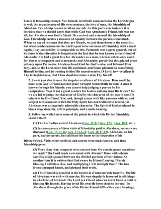 herein is fellowship enough. Yet, behold, in infinite condescension the Lord deigns
to seek the acquaintance of His own creature, the love of man, the friendship of
Abraham. Friendship cannot be all on one side. In this particular instance it is
intended that we should know that while God was Abraham’s Friend, this was not
all; but Abraham was God’s friend. He received and returned the friendship of
God. Friendship creates a measure of equality between the persons concerned.
When we say of two men that they are friends, we put them down in the same list;
but what condescension on the Lord’s part to be on terms of friendship with a man!
Again, I say, no nobility is comparable to this. Parmenio was a great general, but all
his fame in that direction is forgotten in the fact that he was known as the friend of
Alexander. He had a great love for Alexander as a man, whereas others only cared
for him as a conqueror and a monarch; and Alexander, perceiving this, placed great
reliance upon Parmenio. Abraham loved God for God’s sake, and followed Him
fully, and so the Lord made him His confidant, and found pleasure in manifesting
Himself to him, and in trusting to him His sacred oracles. O Lord, how excellent is
Thy lovingkindness, that Thou shouldest make a man Thy friend!
2. I want you also to note the singular excellence of Abraham. How could he
have been God’s friend had not grace wrought wonderfully in him? A man is
known through his friends: you cannot help judging a person by his
companions. Was it not a great venture for God to call any man His friend? for
we are led to judge the character of God by the character of the man whom He
selects to be His friend. Yes; and, though a man with like passions with us, and
subject to weaknesses which the Holy Spirit has not hesitated to record, yet
Abraham was a singularly admirable character. The Spirit of God produced in
him a deep sincerity, a firm principle, and a noble bearing.
3. Follow me while I note some of the points in which this Divine friendship
showed itself.
(1) The Lord often visited Abraham (Gen_15:11; Gen_17:1; Gen_18:1, etc.).
(2) In consequence of these visits of friendship paid to Abraham, secrets were
disclosed (Gen_15:13-16; Gen_17:16-21; Gen_18:17-19). Abraham, on his
part, had no secrets, but laid bare his heart to the inspection of his
Divine Friend. Visits were received, and secrets were made known, and thus
friendship grew.
(3) More than that, compacts were entered into. On certain grand occasions
we read: “The Lord made a covenant with Abram.” Once with solemn
sacrifice a light passed between the divided portions of the victims. At
another time it is written that God sware by Himself, saying, “Surely,
blessing I will bless thee, and multiplying I will multiply thee.” The two
friends grasped hands, and pledged their troth.
(4) This friendship resulted in the bestowal of innumerable benefits. The life
of Abraham was rich with mercies. He was singularly favoured in all things
to which he set his hand. The Lord is a Friend who can never know a limit in
blessing His friends. Having loved His own He loves them to the end. To
Abraham through-the grace of his Divine Friend difficulties were blessings,
 