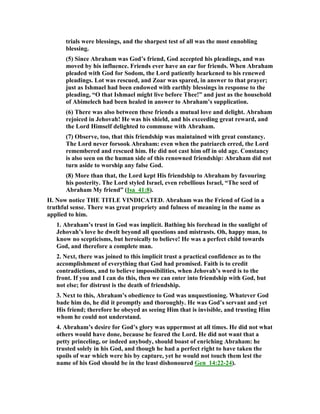 trials were blessings, and the sharpest test of all was the most ennobling
blessing.
(5) Since Abraham was God’s friend, God accepted his pleadings, and was
moved by his influence. Friends ever have an ear for friends. When Abraham
pleaded with God for Sodom, the Lord patiently hearkened to his renewed
pleadings. Lot was rescued, and Zoar was spared, in answer to that prayer;
just as Ishmael had been endowed with earthly blessings in response to the
pleading, “O that Ishmael might live before Thee!” and just as the household
of Abimelech had been healed in answer to Abraham’s supplication.
(6) There was also between these friends a mutual love and delight. Abraham
rejoiced in Jehovah! He was his shield, and his exceeding great reward, and
the Lord Himself delighted to commune with Abraham.
(7) Observe, too, that this friendship was maintained with great constancy.
The Lord never forsook Abraham: even when the patriarch erred, the Lord
remembered and rescued him. He did not cast him off in old age. Constancy
is also seen on the human side of this renowned friendship: Abraham did not
turn aside to worship any false God.
(8) More than that, the Lord kept His friendship to Abraham by favouring
his posterity. The Lord styled Israel, even rebellious Israel, “The seed of
Abraham My friend” (Isa_41:8).
II. ow notice THE TITLE VI DICATED. Abraham was the Friend of God in a
truthful sense. There was great propriety and fulness of meaning in the name as
applied to him.
1. Abraham’s trust in God was implicit. Bathing his forehead in the sunlight of
Jehovah’s love he dwelt beyond all questions and mistrusts. Oh, happy man, to
know no scepticisms, but heroically to believe! He was a perfect child towards
God, and therefore a complete man.
2. ext, there was joined to this implicit trust a practical confidence as to the
accomplishment of everything that God had promised. Faith is to credit
contradictions, and to believe impossibilities, when Jehovah’s word is to the
front. If you and I can do this, then we can enter into friendship with God, but
not else; for distrust is the death of friendship.
3. ext to this, Abraham’s obedience to God was unquestioning. Whatever God
bade him do, he did it promptly and thoroughly. He was God’s servant and yet
His friend; therefore he obeyed as seeing Him that is invisible, and trusting Him
whom he could not understand.
4. Abraham’s desire for God’s glory was uppermost at all times. He did not what
others would have done, because he feared the Lord. He did not want that a
petty princeling, or indeed anybody, should boast of enriching Abraham: he
trusted solely in his God, and though he had a perfect right to have taken the
spoils of war which were his by capture, yet he would not touch them lest the
name of his God should be in the least dishonoured Gen_14:22-24).
 