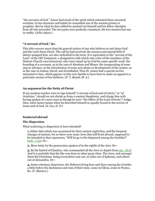 “the servants of God.” James had much of the spirit which animated these ancestral
worthies. In his character and habits he resembled one of the ancient priests or
prophets. But by what he thus added he marked out himself and his fellow-disciples
from all who preceded. The two parts were perfectly consistent, the two masters but one
in reality. (John Adam.)
“A servant of God,” &c.
This title conveys more than the general notion of one who believes in and obeys God
and the Lord Jesus Christ. The call he had received, the mission and special field of
labour assigned him, are also embodied in the term. It is equivalent to the “servant of the
Lord” of the Old Testament, a designation with which only a few of the members of the
Hebrew Church were honoured, who were raised up by God for some specific work: the
founding of a covenant, as in the case of Abraham and Moses: the inaugurating of some
step in advance, or the introduction of some new phase or development of the system, as
in the case of Joshua, David, and Zerubbabel. Thus St. James had a special service
entrusted to him, which appears in this very Epistle to have been to make an appeal to a
particular section of his brethren. (F. T. Basett, M. A.)
An argument for the Deity of Christ
If any modern teacher were to sign himself “a servant of God and of Calvin,” or “of
Arminius,” should we not shrink as from a wanton blasphemy, and charge him with
having spoken of a mere man as though he were “the fellow of the Lord of hosts”? Judge,
then, what James meant when ha described himself as equally bound to the service of
Jesus and of God. (S. Cox, D. D.)
Scattered abroad
The dispersion
What scattering or dispersion is here intended?
1. Either that which was occasioned by their ancient captivities, and the frequent
changes of nations, for so there were some Jews that still lived abroad, supposed to
be intended in that expression, “Will he go to the dispersed among the Gentiles?”
(Joh_7:35). Or—
2. More lately by the persecution spoken of in the eighth of the Acts. Or—
3. By the hatred of Claudius, who commanded all the Jews to depart from Act_18:2).
And it is probable that the like was done in other great cities. The Jews, and amongst
them the Christians, being everywhere cast out, as John out of Ephesus, and others
out of Alexandria. Or—
4. Some voluntary dispersion, the Hebrews living here and there among the Gentiles
a little before the declension and ruin of their state, some in Cilicia, some in Pontus,
&c. (T. Manton.)
 