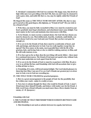 5. Abraham’s communion with God was constant. Oh, happy man, that dwelt on
high while men were grovelling at his feet! Oh, that you and I may be cleansed to
such a pure, holy, and noble life that we, too, may be rightly called the Friends of
God!
III. Regard this name as THE TITLE TO BE SOUGHT AFTER. Oh, that we may
get to ourselves this good degree, this diploma, as “Friend of God”! Do you wish to
be a friend of God?
1. Well, then, you must be fully reconciled to Him. Love must be created in your
heart; gratitude must beget attachment, and attachment must cause delight. You
must rejoice in the Lord, and maintain close intercourse with Him.
2. To be friends, we must exercise a mutual choice: the God who has chosen you
must be chosen by you. Most deliberately, heartily, resolutely, undividedly, you
must choose God to be your God and your Friend. But you have not gone far
enough yet.
3. If we are to be the friends of God, there must be a conformity of heart, and
will, and design, and character to God. Can two walk together except they be
agreed? Our lives must, in the main, run in parallel lines with the life of the
gracious, holy, and loving God, or else we shall be walking contrary to Him, and
He will walk contrary to us.
4. If we have got as far as that, then the next thing will surely follow—there must
be a continual intercourse. The friend of God must not spend a day without God,
and he must undertake no work apart from his God.
5. If we are to be the friends of God we must be co-partners with Him. He gives
over to us all that He has; and friendship with God will necessitate that we give
to Him all that we have.
6. Friendship, if it exists, will breed mutual delight. The Lord taketh pleasure in
them that fear Him. I am sure if we are God’s friends our greatest joy is to draw
near to God, even to God our exceeding joy.
IV. THE TITLE TO BE UTILISED for practical purposes.
1. Here is a great encouragement to the people of God. See the possibility that
lies within your reach—make it a reality at once.
2. ext, here is solemn thought for those who would be friends of God. A man’s
friend must show himself friendly, and behave with tender care for his friend. A
little word from a friend will pain you much more than a fierce slander from an
enemy. (C. H. Spurgeon.)
Friendship with God
I. THE ATURE OF THAT FRIE DSHIP WHICH SUBSISTS BETWEE GOD
A D HIS PEOPLE.
1. This friendship is not such as subsists between two equals, but between
 