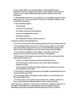 persons widely different in rank and dignity—the friendship that there
sometimes is between a mighty prince and one of his subjects, in the former of
whom it is mere condescension and kindness, and in the latter honour and
preferment.
2. This friendship with God is in consequence of a reconciliation which has taken
place (Rom_5:1). A mere act of grace on God’s part, through a Mediator; and,
on their part, repentance.
3. This friendship includes—
(1) Knowledge.
(2) Likeness or agreement.
(3) Cordial esteem and strong affection.
(4) Free and delightful intercourse.
(5) Mutual confidence.
(6) A disposition to please, honour, and serve.
II. REFLECTIO S A D I FERE CES.
1. We are hence led to form the most pleasing ideas of the great and blessed God.
2. How thankful should we be for Jesus Christ; and how ought we to love Him
and rejoice in Him, through whom we can view the offended Sovereign of the
universe with such complacency, and entertain the hope of His friendship.
3. The excellence and dignity of true religion—it introduces all who are
possessed of it to the most exalted state of honour and happiness.
4. What ought to be the temper and conduct of those who are advanced to this
high and honourable state?
(1) They are bound to all the expressions of gratitude and love.
(2) Let the friends of God cultivate a more lively faith and habitual
confidence in Him.
(3) The friends of God should consider themselves as bound to exercise love
and friendship towards others.
5. The relation in which good men stand to God, highly recommends them to the
esteem of all who know them.
6. We may hence judge concerning our state, whether we are interested in the
Divine friendship or not.
7. We learn what we are to judge of the real character, condition, and duty of
those to whom the honourable appellation in the text does not belong.
Their character is, that they are the enemies of God: their condition is, that they are
the objects of His displeasure; and their duty is that they instantly seek His
friendship, and become reconciled to Him through Jesus Christ. (S. Palmer.)
 