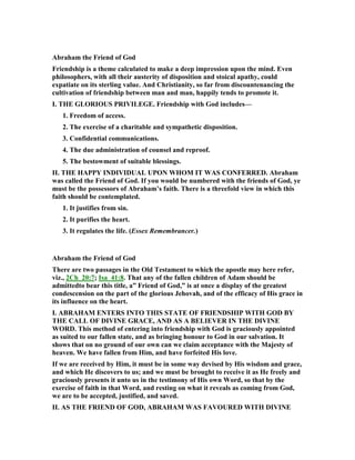 Abraham the Friend of God
Friendship is a theme calculated to make a deep impression upon the mind. Even
philosophers, with all their austerity of disposition and stoical apathy, could
expatiate on its sterling value. And Christianity, so far from discountenancing the
cultivation of friendship between man and man, happily tends to promote it.
I. THE GLORIOUS PRIVILEGE. Friendship with God includes—
1. Freedom of access.
2. The exercise of a charitable and sympathetic disposition.
3. Confidential communications.
4. The due administration of counsel and reproof.
5. The bestowment of suitable blessings.
II. THE HAPPY I DIVIDUAL UPO WHOM IT WAS CO FERRED. Abraham
was called the Friend of God. If you would be numbered with the friends of God, ye
must be the possessors of Abraham’s faith. There is a threefold view in which this
faith should be contemplated.
1. It justifies from sin.
2. It purifies the heart.
3. It regulates the life. (Essex Remembrancer.)
Abraham the Friend of God
There are two passages in the Old Testament to which the apostle may here refer,
viz., 2Ch_20:7; Isa_41:8. That any of the fallen children of Adam should be
admittedto bear this title, a” Friend of God,” is at once a display of the greatest
condescension on the part of the glorious Jehovah, and of the efficacy of His grace in
its influence on the heart.
I. ABRAHAM E TERS I TO THIS STATE OF FRIE DSHIP WITH GOD BY
THE CALL OF DIVI E GRACE, A D AS A BELIEVER I THE DIVI E
WORD. This method of entering into friendship with God is graciously appointed
as suited to our fallen state, and as bringing honour to God in our salvation. It
shows that on no ground of our own can we claim acceptance with the Majesty of
heaven. We have fallen from Him, and have forfeited His love.
If we are received by Him, it must be in some way devised by His wisdom and grace,
and which He discovers to us; and we must be brought to receive it as He freely and
graciously presents it unto us in the testimony of His own Word, so that by the
exercise of faith in that Word, and resting on what it reveals as coming from God,
we are to be accepted, justified, and saved.
II. AS THE FRIE D OF GOD, ABRAHAM WAS FAVOURED WITH DIVI E
 
