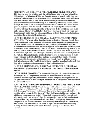 DIRECTIO , A D IMPLICITLY FOLLOWED THAT DIVI E GUIDA CE.
This has ever been the privilege and the spirit of those who have been heirs of the
faith and piety of Abraham. Called out from the course of an evil world, they have
become travellers towards the heavenly Canaan, have been taken under the care of
their God, as the friend of their souls; and they have yielded themselves to the
guidance of infinite wisdom and mercy as to all the way which they should pursue
through this world. God, as their gracious Friend, has said that “the meek He will
guide in judgment, and the meek He will teach His way”; by the counsels of His
Word He will lead them in right paths, by the events of His providence open their
path; making His way straight before their face—the way in which He would have
them to go; giving to them the wisdom profitable to direct them, and inclining their
hearts to walk in the path He points out.
III. AS THE FRIE D OF GOD, ABRAHAM HAD I TIMATE COMMU IO
WITH GOD. “The secret of the Lord is with them that fear Him, and He will show
them His covenant”—He will make them the men of His counsel, acquainted with
His will, and receiving the tokens of His love. He invites them to come near, He
promises to commune with them off the mercy-seat; there is the gracious Intercessor
to introduce them, and the Divine Spirit to aid them. Their “fellowship truly is to be
with the Father, and with His Son Jesus Christ.” They are to find that it is good for
them to draw nigh unto God. Through Christ they have an access by one Spirit unto
the Father.” They are to realise a Friend in heaven who is ready to attend to their
eases—who can understand all their feelings, observe all their wants—who can
sympathise with them under all their sorrows—who is ready at all times to hear
their pleadings, and who “is able to do for them exceeding abundantly above all that
they ask or think, according to the power that worketh in them.”
IV. AS THE FRIE D OF GOD, THERE WAS, I THE CASE OF ABRAHAM,
SUBMISSIO A D OBEDIE CE TO THE DIVI E WILL, COMBI ED WITH
TRUST
I THE DIVI E PROMISES. The same word that gives the command presents the
promise; we are to Obey the one, and leave it with God to fulfil the other. His
command must be right, His promise must be true and good; the dispensations of
His providence must be wise and right, and the word of His promise must be firm as
the pillars of heaven!
V. As THE FRIE D OF GOD ABRAHAM WAS LOOKI G FOR HIS FULL A D
FI AL HAPPI ESS I GOD. This is the case with all those who partake of the
faith and piety of Abraham. Thus it was with his believing descendants. This was
their language, “As for me, I shall behold Thy faith in righteousness; I shall be
satisfied when I awake in Thy likeness.” “This God is our God for ever and ever, He
will be our guide even unto death.” “Thou shalt guide me with Thy counsel, and
afterwards receive me to glory.” They felt their spirits rising to God, longing to get
nearer to Him. “My soul followeth hard after Thee,” anticipating the complete
enjoyment of His presence and love, and conformity to His image in a future state.
This is to be “the inheritance of the saints in light,” for which God is meetening
them by the friendship they have with Him here. By way of conclusion, let us
observe—
 