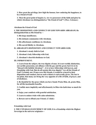 1. How great the privilege, how high the honour, how enduring the happiness, to
be a friend of God!
2. Then the great point of inquiry is, Are we possessors of the faith and piety by
which Abraham was distinguished as “the friend of God”? (Thos. Coleman.)
Abraham the Friend of God
I. THE DISPOSITIO A D CO DUCT OF GOD TOWARDS ABRAHAM. He
distinguished him as His friend by—
1. His large munificence.
2. His intimate communion with Abraham.
3. His affectionate confidence in Abraham.
4. His sacred fidelity to Abraham.
II. ABRAHAM’S DISPOSITIO A D CO DUCT TOWARDS GOD.
1. Abraham’s steady faith in God.
2. Abraham’s holy fellowship with God.
3. Abraham’s cheerful obedience to God.
III. IMPROVEME T.
1. Learn from the subject, the true dignity of man. It is not worldly distinction,
not earthly possession, not alliance with the gay and the great; but it is to be
“blessed with faithful Abraham”—it is to have fellowship with heaven, and
friendship with God. But do all sustain this true dignity? Are all the friends of
God? Certainly not. If men were His friends, it would be evinced in their
disposition and conduct; but no such evidence is universally given. The fact is
too plain, that many are living the very opposite of a life of faith, of prayer, and
of obedience.
2. Be thankful for the grace which you have found. Praise Him, oh, praise Him,
for all His inestimable benefits.
3. Confide more implicitly and affectionately in Him who hath done so much for
you.
4. Enjoy your comforts with grateful satisfaction.
5. Learn to endure trials with calm submission.
6. Beware not to offend your Friend. (T. Kidd.)
Friendship with God
I. THE U PARALLELED MERCY OF GOD. It is a friendship which the Highest
Sovereign in the universe originates—
 