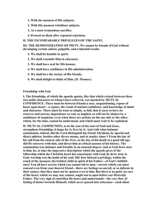 1. With the meanest of His subjects.
2. With His meanest rebellious subjects.
3. At a most tremendous sacrifice.
4. Pressed on them after repeated rejections.
II. THE I COMPARABLE PRIVILEGES OF THE SAI T,
III. THE DEMO STRATIO OF PIETY. We cannot be friends of God without
developing certain salient, palpable, and evidential results.
1. We shall be humble in spirit.
2. We shall resemble Him in character.
3. We shall have zeal for His honour.
4. We shall have confidence in His administration.
5. We shall love the society of His friends.
6. We shall delight to think of Him. (D. Thomas.)
Friendship with God
I. The friendship, of which the apostle speaks, like that which existed between these
two noble characters to whom I have referred, was marked by MUTUAL
CO FIDE CE. There must be between friends a sure, unquestioning, repose of
heart upon heart—a repose, the result of mutual confidence, and knowledge of mind
and character. There must be trust so simple, so full, that it cares to have no
reserves and secrets; dependence so real, so implicit, as will not be shaken by a
semblance of suspicion, even when there are actions on the one side or the other,
which, for the time, cannot be understood, and which must wait to be explained.
II. MUTUAL COMMU IO , as in the case of the sons of Saul and Jesse,
strengthens friendship; it longs for it, lives by it. And with what intimate
communion, indeed, did the Lord distinguish his friend Abraham, by special and
direct address, besides other divers means, and at sundry times 1 From the day of
his call from the eastern side of the river, to the day of his death at a good old age,
did He converse with him, and direct him at critical seasons of his history. The
communion was intimate and friendly in an unusual degree: and as God drew near
to him, he, to take the impressive description which the apostle gives of the
fellowship which the Christian heart has consciously with God, he drew near to
God; worship was the habit of his soul. Oh! how blessed a privilege, within the
reach of the meanest, the feeblest child in spirit of his Father—of God’s faithful
ones! You all have secrets which you cannot tell to man—secrets which you must
conceal even from your dearest friend—there are feelings so sacred, or so delicate in
their nature, that they must not be spoken even to him. But there is no grief, no care
of the heart, which we may not, cannot, ought not to open before our Heavenly
Father. The very sigh of contrition He hears and understands—the very flow of
feeling of desire towards Himself, which never passed into utterance—each silent
 