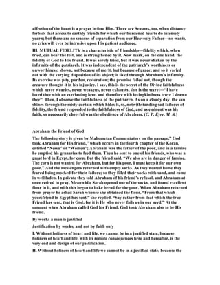 affection of the heart is a prayer before Him. There are Seasons, too, when distance
forbids that access to earthly friends for which our burdened hearts do intensely
yearn; but there are no seasons of separation from our Heavenly Father—no wants,
no cries will ever be intrusive upon His patient audience.
III. MUTUAL FIDELITY is a characteristic of friendship—fidelity which, when
tried, can bear the test, and is strengthened by it. ow mark, on the one hand, the
fidelity of God to His friend. It was sorely tried, but it was never shaken by the
infirmity of the patriarch. It was independent of the patriarch’s worthiness or
unworthiness; shown, not because of merit, but because of grace; and so it varied
not with the varying disposition of its object; it lived through Abraham’s infirmity.
Its exercise was pity, pardon, restoration; the promise failed not, though the
creature thought it in his injustice. I say, this is the secret of the Divine faithfulness
which never wearies, never weakens, never exhausts; this is the secret—“I have
loved thee with an everlasting love, and therefore with lovingkindness trove I drawn
thee”! Then, I observe the faithfulness of the patriarch. As on a cloudy day, the sun
shines through the misty curtain which hides it, so, notwithstanding sad failures of
fidelity, the friend responded to the faithfulness of God, and as eminent was his
faith, so necessarily cheerful was the obedience of Abrabam. (C. P. Eyre, M. A.)
Abraham the Friend of God
The following story is given by Mahometan Commentators on the passage,” God
took Abraham for His friend,” which occurs in the fourth chapter of the Koran,
entitled “ essa” or “Women”; Abraham was the father of the poor, and in a famine
he emptied his granaries to feed them. Then he sent to one of his friends, who was a
great lord in Egypt, for corn. But the friend said, “We also are in danger of famine.
The corn is not wanted for Abraham, but for his poor. I must keep it for our own
poor.” And the messengers returned with empty sacks. As they neared home they
feared being mocked for their failure; so they filled their sacks with sand, and came
in well laden. In private they told Abraham of his friend’s refusal, and Abraham at
once retired to pray. Meanwhile Sarah opened one of the sacks, and found excellent
flour in it, and with this began to bake bread for the poor. When Abraham returned
from prayer he asked Sarah whence she obtained the flour. “From that which
your:friend in Egypt has sent,” she replied. “Say rather from that which the true
Friend has sent, that is God; for it is He who never fails us in our need.” At the
moment when Abraham called God his Friend, God took Abraham also to be His
friend.
By works a man is justified
Justification by works, and not by faith only
I. Without holiness of heart and life, we cannot be in a justified state, because
holiness of heart and life, with its remote consequences here and hereafter, is the
very end and design of our justification.
II. Without holiness of heart and life we cannot be in a justified state, because the
 
