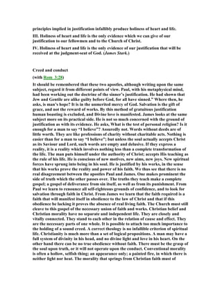 principles implied in justification infallibly produce holiness of heart and life.
III. Holiness of heart and life is the only evidence which we can give of our
justification to our fellowmen and to the Church of Christ.
IV. Holiness of heart and life is the only evidence of our justification that will be
received at the judgment-seat of God. (James Stark.)
Creed and conduct
(with Rom_3:28)
It should be remembered that these two apostles, although writing upon the same
subject, regard it from different points of view. Paul, with his metaphysical mind,
had been working out the doctrine of the sinner’s justification. He had shown that
Jew and Gentile are alike guilty before God, for all have sinned.” Where then, he
asks, is man’s hope? It is in the unmerited mercy of God. Salvation is the gift of
grace, and not the reward of works. By this method of gratuitous justification
human boasting is excluded, and Divine love is manifested. James looks at the same
subject more on its practical side. He is not so much concerned with the ground of
justification as with its evidence. He asks, What is the test of personal religion? Is it
enough for a man to say “I believe”? Assuredly not. Words without deeds are of
little worth. They are like professions of charity without charitable acts. othing is
easier than for a man to say “I believe”; but unless the soul actually accepts Christ
as its Saviour and Lord, such words are empty and delusive. If they express a
reality, it is a reality which involves nothing less than a complete transformation of
the life. The man puts himself under the authority of Christ; accepts His teaching as
the rule of his life. He is conscious of new motives, new aims, new joys. ew spiritual
forces have sprung into being in his soul. He is justified by his works, in the sense
that his works prove the reality and power of his faith. We thus see that there is no
real disagreement between the apostles Paul and James. One makes prominent the
side of truth which the other passes over. The truths they teach make a complete
gospel; a gospel of deliverance from sin itself, as well as from its punishment. From
Paul we learn to renounce all self-righteous grounds of confidence, and to look for
salvation through faith in Christ. From James we learn that the faith required is a
faith that will manifest itself in obedience to the law of Christ and that if this
obedience be lacking it proves the absence of real living faith. The Church must still
cleave to this gospel of the necessary union of faith and works. Christian belief and
Christian morality have no separate and independent life. They are closely and
vitally connected. They stand to each other in the relation of cause and effect. They
are the necessary parts of one whole. It is possible to attach too much importance to
the holding of a sound creed. A correct theology is no infallible criterion of spiritual
life. Christianity is much more than a set of logical propositions. A man may have a
full system of divinity in his head, and no divine light and love in his heart. On the
other hand there can be no true obedience without faith. There must be the grasp of
the soul upon truth, or it will not operate upon the conduct. Conventional morality
is often a hollow, selfish thing; an appearance only; a painted fire, in which there is
neither light nor heat. The morality that springs from Christian faith must of
 