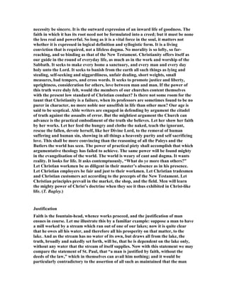 necessity be sincere. It is the outward expression of an inward life of goodness. The
faith in which it has its root need not be formulated into a creed; but it must be none
the less real and powerful. So long as it is a vital force in the soul, it matters not
whether it is expressed in logical definition and syllogistic form. It is a living
conviction that is required, not a lifeless dogma. o morality is so lofty, so far-
reaching, and so binding as that of the ew Testament. Christianity offers itself as
our guide in the round of everyday life, as much as in the work and worship of the
Sabbath. It seeks to make every home a sanctuary, and every man and every day
holy unto the Lord. It seeks to banish from the earth all such things as lying and
stealing, self-seeking and niggardliness, unfair dealing, short weights, small
measures, bad tempers, and cross words. It seeks to promote justice and liberty,
uprightness, consideration for others, love between man and man. If the power of
this truth were duly felt, would the members of our churches content themselves
with the present low standard of Christian conduct? Is there not some room for the
taunt that Christianity is a failure, when its professors are sometimes found to be no
purer in character, no more noble nor unselfish in life than other men? Our age is
said to be sceptical. Able writers are engaged in defending by argument the citadel
of truth against the assaults of error. But the mightiest argument the Church can
advance is the practical embodiment of the truth she believes. Let her show her faith
by her works. Let her feed the hungry and clothe the naked, teach the ignorant,
rescue the fallen, devote herself, like her Divine Lord, to the removal of human
suffering and human sin, showing in all things a heavenly purity and self sacrificing
love. This shall be more convincing than the reasoning of all the Paleys and the
Butlers the world has seen. The power of practical piety shall accomplish that which
argumentative theology has failed to achieve. The same power will be found mighty
in the evangelisation of the world. The world is weary of cant and dogma. It wants
reality. It looks for life. It asks contemptuously, “What do ye more than others?”
Let Christian workmen be as diligent in their master’s absence as in his presence.
Let Christian employers be fair and just to their workmen. Let Christian tradesmen
and Christian customers act according to the precepts of the ew Testament. Let
Christian principles prevail in the market, the shop, and the field. Men will learn
the mighty power of Christ’s doctrine when they see it thus exhibited in Christ-like
life. (T. Bagley.)
Justification
Faith is the fountain-head, whence works proceed, and the justification of man
ensues in course. Let me illustrate this by a familiar example: suppose a man to have
a mill worked by a stream which ran out of one of our lakes; now it is quite clear
that he owes all his water, and therefore all his prosperity on that matter, to the
lake. And as the stream has no water of its own, but draws all from the lake, the
truth, broadly and nakedly set forth, will be, that he is dependent on the lake only,
without any water that the stream of itself supplies. ow with this statement we may
compare the statement of St. Paul, that “a man is justified by faith, without the
deeds of the law,” which in themselves can avail him nothing; and it would be
particularly contradictory to the assertion of all such as maintained that the man
 