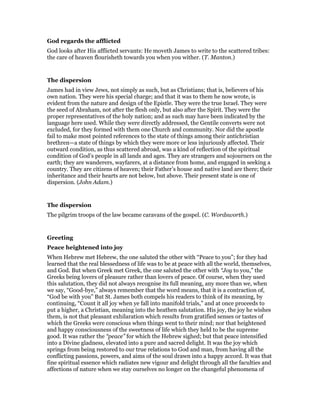 God regards the afflicted
God looks after His afflicted servants: He moveth James to write to the scattered tribes:
the care of heaven flourisheth towards you when you wither. (T. Manton.)
The dispersion
James had in view Jews, not simply as such, but as Christians; that is, believers of his
own nation. They were his special charge; and that it was to them he now wrote, is
evident from the nature and design of the Epistle. They were the true Israel. They were
the seed of Abraham, not after the flesh only, but also after the Spirit. They were the
proper representatives of the holy nation; and as such may have been indicated by the
language here used. While they were directly addressed, the Gentile converts were not
excluded, for they formed with them one Church and community. Nor did the apostle
fail to make most pointed references to the state of things among their antichristian
brethren—a state of things by which they were more or less injuriously affected. Their
outward condition, as thus scattered abroad, was a kind of reflection of the spiritual
condition of God’s people in all lands and ages. They are strangers and sojourners on the
earth; they are wanderers, wayfarers, at a distance from home, and engaged in seeking a
country. They are citizens of heaven; their Father’s house and native land are there; their
inheritance and their hearts are not below, but above. Their present state is one of
dispersion. (John Adam.)
The dispersion
The pilgrim troops of the law became caravans of the gospel. (C. Wordsworth.)
Greeting
Peace heightened into joy
When Hebrew met Hebrew, the one saluted the other with “Peace to you”; for they had
learned that the real blessedness of life was to be at peace with all the world, themselves,
and God. But when Greek met Greek, the one saluted the other with “Joy to you,” the
Greeks being lovers of pleasure rather than lovers of peace. Of course, when they used
this salutation, they did not always recognise its full meaning, any more than we, when
we say, “Good-bye,” always remember that the word means, that it is a contraction of,
“God be with you” But St. James both compels his readers to think of its meaning, by
continuing, “Count it all joy when ye fall into manifold trials,” and at once proceeds to
put a higher, a Christian, meaning into the heathen salutation. His joy, the joy he wishes
them, is not that pleasant exhilaration which results from gratified senses or tastes of
which the Greeks were conscious when things went to their mind; nor that heightened
and happy consciousness of the sweetness of life which they held to be the supreme
good. It was rather the “peace” for which the Hebrew sighed; but that peace intensified
into a Divine gladness, elevated into a pure and sacred delight. It was the joy which
springs from being restored to our true relations to God and man, from having all the
conflicting passions, powers, and aims of the soul drawn into a happy accord. It was that
fine spiritual essence which radiates new vigour and delight through all the faculties and
affections of nature when we stay ourselves no longer on the changeful phenomena of
 