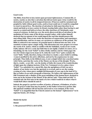 Good works
The Bible, from first to last, insists upon personal righteousness. Common life, or
society, teaches us also that a salvation that did not insist upon virtue would be the
destruction of society in all its temporal interests. If heaven could be sustained and
peopled by faith without good works, earth at least could not; it would be compelled
to resort to moral lives. The doctrine of salvation by faith must therefore be so
stated and held as to leave society its friend, trusting faith rather than fearing it, and
must be so stated and held as to leave the other doctrines of Christianity some
reason of existence. In their joy over the newly-discovered idea of salvation by the
mediation of Christ, some of the divines around Luther, with Luther himself,
declared that no amount of sin would imperil the soul that should possess this
marvellous faith. Thus at one stroke the doctrines of regeneration, and repentance,
and sanctification, and love to man, are cut-down as cumberers of the ground. The
Bible is reduced to one sentence; its grateful music is silenced into one note, to be
sounded evermore upon a single string. This discussion may now prepare us to hear
the words of St. James, which so conflict with the Solitidian, words of our creeds.
Faith, indeed, will save a soul, but faith then is not rigidly a belief; it is more, it is a
friendship, for the word “belief” is often wholly omitted, and for whole pages the
love for Christ reigns in its stead. In St. John the word “love” quite excludes the
word “faith.” Faith, therefore, being a devotion to a leader, a mere belief is nothing.
A man is justified by his active affections, and not by his acquiescence in some
principle. Thus faith, in the biblical sense, is not a simple belief, but a mystical union
with Christ, such that the works of the Master are the joy of the disciple. Works,
that is, results—a new life—are the destiny of faith, the reason of its wonderful play
of light upon the religious horizon. If the ew Testament is to be a place where
“belief ‘“is a substitute for a moral life, then the uprightness of Job was not a
shadow of our better era; but the spectacle is reversed, and we are the waning
evening of a day whose purer sunlight fell thousands of years ago in the land of Uz.
But we believe in no such retrograde of doctrine. We believe the righteousness of the
Old Testament only a shadow of the great unfolding of the human heart, destined to
issue out in the Sermon of the Mount. If the old law said, “Thou shalt not kill,” it
sounded only the first note in the music of a love which would do to others what it
would theft others should do unto it.
Indeed, the gospel is a perfect overflow of justice, of honour, of kindness, of active
love. Its prayer is that men may be perfect, as the Father in heaven is perfect. But
this spiritual condition will not become universal or even common, if the word
“belief” is so magnified that the Church cannot see the human” righteousness” in its
supreme beauty. (D. Swing.)
Rahab the harlot
Rahab
I. She possessed SI GULAR FAITH.
 