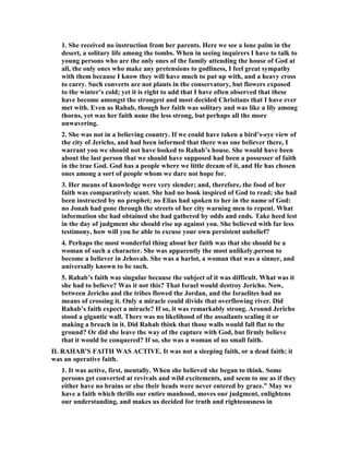 1. She received no instruction from her parents. Here we see a lone palm in the
desert, a solitary life among the tombs. When in seeing inquirers I have to talk to
young persons who are the only ones of the family attending the house of God at
all, the only ones who make any pretensions to godliness, I feel great sympathy
with them because I know they will have much to put up with, and a heavy cross
to carry. Such converts are not plants in the conservatory, but flowers exposed
to the winter’s cold; yet it is right to add that I have often observed that these
have become amongst the strongest and most decided Christians that I have ever
met with. Even as Rahab, though her faith was solitary and was like a lily among
thorns, yet was her faith none the less strong, but perhaps all the more
unwavering.
2. She was not in a believing country. If we could have taken a bird’s-eye view of
the city of Jericho, and had been informed that there was one believer there, I
warrant you we should not have looked to Rahab’s house. She would have been
about the last person that we should have supposed had been a possesser of faith
in the true God. God has a people where we little dream of it, and He has chosen
ones among a sort of people whom we dare not hope for.
3. Her means of knowledge were very slender; and, therefore, the food of her
faith was comparatively scant. She had no book inspired of God to read; she had
been instructed by no prophet; no Elias had spoken to her in the name of God:
no Jonah had gone through the streets of her city warning men to repent. What
information she had obtained she had gathered by odds and ends. Take heed lest
in the day of judgment she should rise up against you. She believed with far less
testimony, how will you be able to excuse your own persistent unbelief?
4. Perhaps the most wonderful thing about her faith was that she should be a
woman of such a character. She was apparently the most unlikely.person to
become a believer in Jehovah. She was a harlot, a woman that was a sinner, and
universally known to be such.
5. Rahab’s faith was singular because the subject of it was difficult. What was it
she had to believe? Was it not this? That Israel would destroy Jericho. ow,
between Jericho and the tribes flowed the Jordan, and the Israelites had no
means of crossing it. Only a miracle could divide that overflowing river. Did
Rahab’s faith expect a miracle? If so, it was remarkably strong. Around Jericho
stood a gigantic wall. There was no likelihood of the assailants scaling it or
making a breach in it. Did Rahab think that those walls would fall flat to the
ground? Or did she leave the way of the capture with God, but firmly believe
that it would be conquered? If so, she was a woman of no small faith.
II. RAHAB’S FAITH WAS ACTIVE. It was not a sleeping faith, or a dead faith; it
was an operative faith.
1. It was active, first, mentally. When she believed she began to think. Some
persons get converted at revivals and wild excitements, and seem to me as if they
either have no brains or else their heads were never entered by grace.” May we
have a faith which thrills our entire manhood, moves our judgment, enlightens
our understanding, and makes us decided for truth and righteousness in
 