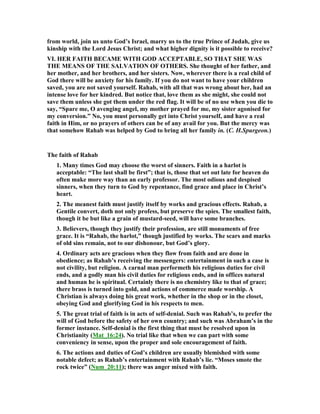 from world, join us unto God’s Israel, marry us to the true Prince of Judah, give us
kinship with the Lord Jesus Christ; and what higher dignity is it possible to receive?
VI. HER FAITH BECAME WITH GOD ACCEPTABLE, SO THAT SHE WAS
THE MEA S OF THE SALVATIO OF OTHERS. She thought of her father, and
her mother, and her brothers, and her sisters. ow, wherever there is a real child of
God there will be anxiety for his family. If you do not want to have your children
saved, you are not saved yourself. Rahab, with all that was wrong about her, had an
intense love for her kindred. But notice that, love them as she might, she could not
save them unless she got them under the red flag. It will be of no use when you die to
say, “Spare me, O avenging angel, my mother prayed for me, my sister agonised for
my conversion.” o, you must personally get into Christ yourself, and have a real
faith in Him, or no prayers of others can be of any avail for you. But the mercy was
that somehow Rahab was helped by God to bring all her family in. (C. H.Spurgeon.)
The faith of Rahab
1. Many times God may choose the worst of sinners. Faith in a harlot is
acceptable: “The last shall be first”; that is, those that set out late for heaven do
often make more way than an early professor. The most odious and despised
sinners, when they turn to God by repentance, find grace and place in Christ’s
heart.
2. The meanest faith must justify itself by works and gracious effects. Rahab, a
Gentile convert, doth not only profess, but preserve the spies. The smallest faith,
though it be but like a grain of mustard-seed, will have some branches.
3. Believers, though they justify their profession, are still monuments of free
grace. It is “Rahab, the harlot,” though justified by works. The scars and marks
of old sins remain, not to our dishonour, but God’s glory.
4. Ordinary acts are gracious when they flow from faith and are done in
obedience; as Rahab’s receiving the messengers: entertainment in such a case is
not civility, but religion. A carnal man performeth his religious duties for civil
ends, and a godly man his civil duties for religious ends, and in offices natural
and human he is spiritual. Certainly there is no chemistry like to that of grace;
there brass is turned into gold, and actions of commerce made worship. A
Christian is always doing his great work, whether in the shop or in the closet,
obeying God and glorifying God in his respects to men.
5. The great trial of faith is in acts of self-denial. Such was Rahab’s, to prefer the
will of God before the safety of her own country; and such was Abraham’s in the
former instance. Self-denial is the first thing that must be resolved upon in
Christianity (Mat_16:24). o trial like that when we can part with some
conveniency in sense, upon the proper and sole encouragement of faith.
6. The actions and duties of God’s children are usually blemished with some
notable defect; as Rahab’s entertainment with Rahab’s lie. “Moses smote the
rock twice” ( um_20:11); there was anger mixed with faith.
 