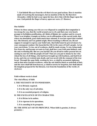 7. God hideth His-eyes from the evil that is in our good actions. Here is mention
made of receiving the messengers, but no mention of the lie. He that drew
Alexander, whilst he had a scar upon his face, drew him with his finger upon the
scar. God putteth the finger of mercy upon our scars. (T. Manton.)
One faithful
If there be those among you who are ever disposed to complain that temptation is
too strong for you, that the world around you is evil, and that your own hearts
prompt to forbidden gratification, oh! think of Bahab, her conduct and its reward.
There is no brighter example set before you in affirmation of the sacred truth, that
where sin aboundeth, grace doth much more abound. It was but report that reached
her. She listened, and was guided aright. Direct teaching is offered you. Do not
suppose it enough to express your belief only, that belief must be proved sincere by
your consequent conduct. She hazarded her life in the cause of God’s people. Act on
your convictions. Ye too, out of weakness, shall be made strong. Ye too, being made
free from sin, and become servants to God, shall have your fruit unto holiness, and
the end everlasting life. But are you fearful? Do you dread to suffer present loss on
casting in your lot with the people of God? Then are you put to shame by her who
risked the loss of all things, who had been brought up with heathens, and had lived
in sin, and who yet resisted unto death, and was saved with the remnant of the true
Israel. Through the same faith, working by love, ye shall be accounted righteous,
and in that more fearful overthrow, when the sun shall be black as sackcloth of hair,
and the stars shall fall from heaven, ye shall in nowise be forgotten, but shall inherit
the kingdom prepared for the blessed, even from the foundation of the world. (F.
Jackson.)
Faith without works is dead
The vital efficacy of faith
I. THE ECESSITY OF ITS POSSESSIO .
1. It is Divinely required.
2. It is the only way of salvation.
3. It is an essential property of religion.
II. THE EXCELLE CE OF ITS CHARACTER.
1. It is Divine in its author.
2. It is vigorous in its operations.
3. It is consoling in its prospects.
III. THE EFFICACY OF ITS PRI CIPLE. When faith is genuine, it always
promotes—
 