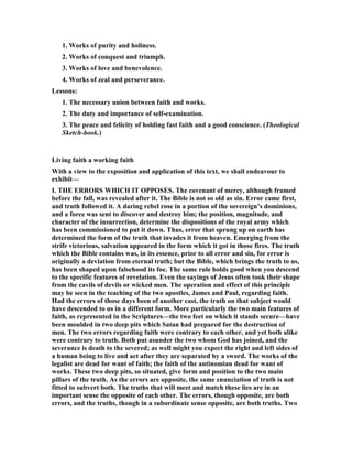 1. Works of purity and holiness.
2. Works of conquest and triumph.
3. Works of love and benevolence.
4. Works of zeal and perseverance.
Lessons:
1. The necessary union between faith and works.
2. The duty and importance of self-examination.
3. The peace and felicity of holding fast faith and a good conscience. (Theological
Sketch-book.)
Living faith a working faith
With a view to the exposition and application of this text, we shall endeavour to
exhibit—
I. THE ERRORS WHICH IT OPPOSES. The covenant of mercy, although framed
before the fall, was revealed after it. The Bible is not so old as sin. Error came first,
and truth followed it. A daring rebel rose in a portion of the sovereign’s dominions,
and a force was sent to discover and destroy him; the position, magnitude, and
character of the insurrection, determine the dispositions of the royal army which
has been commissioned to put it down. Thus, error that sprung up on earth has
determined the form of the truth that invades it from heaven. Emerging from the
strife victorious, salvation appeared in the form which it got in those fires. The truth
which the Bible contains was, in its essence, prior to all error and sin, for error is
originally a deviation from eternal truth; but the Bible, which brings the truth to us,
has been shaped upon falsehood its foe. The same rule holds good when you descend
to the specific features of revelation. Even the sayings of Jesus often took their shape
from the cavils of devils or wicked men. The operation and effect of this principle
may be seen in the teaching of the two apostles, James and Paul, regarding faith.
Had the errors of those days been of another cast, the truth on that subject would
have descended to us in a different form. More particularly the two main features of
faith, as represented in the Scriptures—the two feet on which it stands secure—have
been moulded in two deep pits which Satan had prepared for the destruction of
men. The two errors regarding faith were contrary to each other, and yet both alike
were contrary to truth. Both put asunder the two whom God has joined, and the
severance is death to the severed; as well might you expect the right and left sides of
a human being to live and act after they are separated by a sword. The works of the
legalist are dead for want of faith; the faith of the antinomian dead for want of
works. These two deep pits, so situated, give form and position to the two main
pillars of the truth. As the errors are opposite, the same enunciation of truth is not
fitted to subvert both. The truths that will meet and match these lies are in an
important sense the opposite of each other. The errors, though opposite, are both
errors, and the truths, though in a subordinate sense opposite, are both truths. Two
 