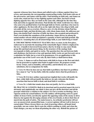 separate witnesses have been chosen and called to give evidence against these two
errors, and enunciate the corresponding counteracting truths. Paul deals with one of
the adversaries, and James with the other. Paul insisting on faith only, and James on
works also, stand not face to face fighting against each other, but back to back
fighting opposite foes: they are both on the same side, although for the time they
look and strike in opposite directions. Paul divides the whole world into two: those
who seek to be justified before God through faith in Christ; and those who trust in
other appliances. He then tells off as on the right side those who cling to faith, and
sets aside all the rest as errorists. Observe, now, it is the division whom Paul has
pronounced right, and that division only, with whom James deals. He addresses not
those who denied Paul’s doctrine of faith, but those who accepted and professed it.
Paul’s test decided the soundness of the profession: James throws in among the
sound another solvent which precipitates a quantity of dark and fetid grounds. His
question is: Assuming that you all acknowledge faith, is your faith living or dead?
II. THE DOCTRI ES WHICH IT TEACHES. Here we must, in the first place,
endeavour to ascertain the meaning of the remarkable figure which is employed in
the text. A handle is borrowed from nature, that by its help we may more firmly
grasp this spiritual and unseen thing. In the structure of the analogy body
corresponds to faith, and spirit to works. The question here lies not between faith
and obedience, but between a true and spurious faith; works are put forward, not as
a substitute for faith, but as a test of its genuineness. It is an application to this
particular case of the Lord’s own rule, By their fruits ye shall known them.
1. Verse. 1: James as well as Paul starts with faith in Jesus as the first and chief;
but he proceeds to explain what fruits it ought to bear. He proposes certain
lovely virtues, such as humility, self-sacrifice, and brotherly love, not as
substitutes, but as companions for faith.
2. Verse 14: Here he does not say that faith is profitless; but that it is profitless
for a man to “say” he has faith, while his conduct shows that his profession is
false.
3. Verse 20: It is here neither expressed nor implied that works will justify the
doer, while faith will not justify the believer; he only reiterates the former
assertion that barren faith is dead, and dead faith is worthless.
4. Verse 24: A faith that stands alone does not justify, for it is a dead faith.
III. PRACTICAL LESSO S. Both in its doctrinal and its practical aspect the text is
obviously and emphatically one sided: it does not give all the doctrines and all the
precepts which bear a relation to the subject. It is not a treatise on theology, but a
vigorous stroke for actual holiness. It is the sudden, self-forgetting rush of a good
soldier of Jesus Christ, not directly against the opposing ranks of the enemy to drive
them in, but against the diverging columns of his own friends, to direct their line of
march into the path of safety. The main lesson is, An orthodox profession will not
save an unconverted, unsanctified man. A correct opinion will not waft to heaven a
carnal mind. When a breeze blows on a bed of growing willows, all heads bend
gracefully; not one resists. But it costs the willows nothing to yield; and when the
wind changes, you may see them all pointing the other way. Behold the picture of
 