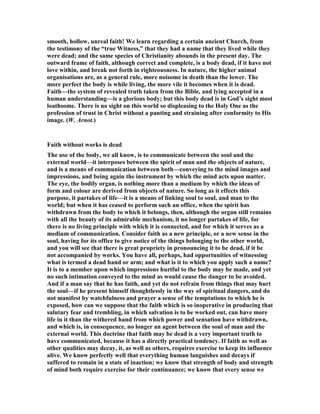 smooth, hollow, unreal faith! We learn regarding a certain ancient Church, from
the testimony of the “true Witness,” that they had a name that they lived while they
were dead; and the same species of Christianity abounds in the present day. The
outward frame of faith, although correct and complete, is a body dead, if it have not
love within, and break not forth in righteousness. In nature, the higher animal
organisations are, as a general rule, more noisome in death than the lower. The
more perfect the body is while living, the more vile it becomes when it is dead.
Faith—the system of revealed truth taken from the Bible, and lying accepted in a
human understanding—is a glorious body; but this body dead is in God’s sight most
loathsome. There is no sight on this world so displeasing to the Holy One as the
profession of trust in Christ without a panting and straining after conformity to His
image. (W. Arnot.)
Faith without works is dead
The use of the body, we all know, is to communicate between the soul and the
external world—it interposes between the spirit of man and the objects of nature,
and is a means of communication between both—conveying to the mind images and
impressions, and being again the instrument by which the mind acts upon matter.
The eye, the bodily organ, is nothing more than a medium by which the ideas of
form and colour are derived from objects of nature. So long as it effects this
purpose, it partakes of life—it is a means of linking soul to soul, and man to the
world; but when it has ceased to perform such an office, when the spirit has
withdrawn from the body to which it belongs, then, although the organ still remains
with all the beauty of its admirable mechanism, it no longer partakes of life, for
there is no living principle with which it is connected, and for which it serves as a
medium of communication. Consider faith as a new principle, or a new sense in the
soul, having for its office to give notice of the things belonging to the other world,
and you will see that there is great propriety in pronouncing it to be dead, if it be
not accompanied by works. You have all, perhaps, had opportunities of witnessing
what is termed a dead hand or arm; and what is it to which you apply such a name?
It is to a member upon which impressions hurtful to the body may be made, and yet
no such intimation conveyed to the mind as would cause the danger to be avoided.
And if a man say that he has faith, and yet do not refrain from things that may hurt
the soul—if he present himself thoughtlessly in the way of spiritual dangers, and do
not manifest by watchfulness and prayer a sense of the temptations to which he is
exposed, how can we suppose that the faith which is so inoperative in producing that
salutary fear and trembling, in which salvation is to be worked out, can have more
life in it than the withered hand from which power and sensation have withdrawn,
and which is, in consequence, no longer an agent between the soul of man and the
external world. This doctrine that faith may be dead is a very important truth to
have communicated, because it has a directly practical tendency. If faith as well as
other qualities may decay, it, as well as others, requires exercise to keep its influence
alive. We know perfectly well that everything human languishes and decays if
suffered to remain in a state of inaction; we know that strength of body and strength
of mind both require exercise for their continuance; we know that every sense we
 