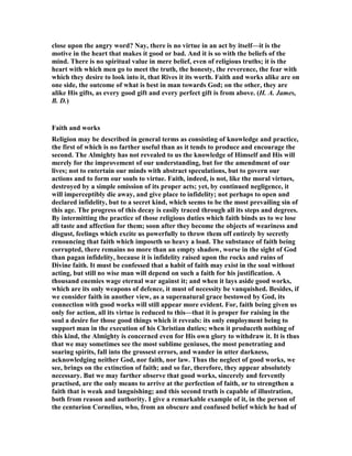 close upon the angry word? ay, there is no virtue in an act by itself—it is the
motive in the heart that makes it good or bad. And it is so with the beliefs of the
mind. There is no spiritual value in mere belief, even of religious truths; it is the
heart with which men go to meet the truth, the honesty, the reverence, the fear with
which they desire to look into it, that Rives it its worth. Faith and works alike are on
one side, the outcome of what is best in man towards God; on the other, they are
alike His gifts, as every good gift and every perfect gift is from above. (H. A. James,
B. D.)
Faith and works
Religion may be described in general terms as consisting of knowledge and practice,
the first of which is no farther useful than as it tends to produce and encourage the
second. The Almighty has not revealed to us the knowledge of Himself and His will
merely for the improvement of our understanding, but for the amendment of our
lives; not to entertain our minds with abstract speculations, but to govern our
actions and to form our souls to virtue. Faith, indeed, is not, like the moral virtues,
destroyed by a simple omission of its proper acts; yet, by continued negligence, it
will imperceptibly die away, and give place to infidelity; not perhaps to open and
declared infidelity, but to a secret kind, which seems to be the most prevailing sin of
this age. The progress of this decay is easily traced through all its steps and degrees.
By intermitting the practice of those religious duties which faith binds us to we lose
all taste and affection for them; soon after they become the objects of weariness and
disgust, feelings which excite us powerfully to throw them off entirely by secretly
renouncing that faith which imposeth so heavy a load. The substance of faith being
corrupted, there remains no more than an empty shadow, worse in the sight of God
than pagan infidelity, because it is infidelity raised upon the rocks and ruins of
Divine faith. It must be confessed that a habit of faith may exist in the soul without
acting, but still no wise man will depend on such a faith for his justification. A
thousand enemies wage eternal war against it; and when it lays aside good works,
which are its only weapons of defence, it must of necessity be vanquished. Besides, if
we consider faith in another view, as a supernatural grace bestowed by God, its
connection with good works will still appear more evident. For, faith being given us
only for action, all its virtue is reduced to this—that it is proper for raising in the
soul a desire for those good things which it reveals: its only employment being to
support man in the execution of his Christian duties; when it produceth nothing of
this kind, the Almighty is concerned even for His own glory to withdraw it. It is thus
that we may sometimes see the most sublime geniuses, the most penetrating and
soaring spirits, fall into the grossest errors, and wander in utter darkness,
acknowledging neither God, nor faith, nor law. Thus the neglect of good works, we
see, brings on the extinction of faith; and so far, therefore, they appear absolutely
necessary. But we may farther observe that good works, sincerely and fervently
practised, are the only means to arrive at the perfection of faith, or to strengthen a
faith that is weak and languishing; and this second truth is capable of illustration,
both from reason and authority. I give a remarkable example of it, in the person of
the centurion Cornelius, who, from an obscure and confused belief which he had of
 