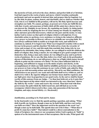 the mysteries of God, arrived at the clear, distinct, and perfect faith of a Christian.
God had regard to the works of piety and mercy which Cornelius continually
performed, and sent an apostle to instruct him, and prepare him for baptism. Let
us, like him, be pious, zealous, honest, and charitable; and we shall see whether that
God, who is ever faithful in His promises, will not by His Holy Spirit increase and
strengthen our faith. We cannot, perhaps, at present serve God, nor fulfil His law,
with that vivacity and assurance of faith which all His saints have shown; but we
can interest the Almighty in our favour. By regulating our family; by doing justice
to all the world; by inspiring the love of virtue among our friends; by employing
other and more powerful intercessors, which are the poor and the needy; we may
incline God to restore us that spirit of religion which is well-nigh lost. Every
charitable action we perform, every assistance we bring to the ruined or afflicted,
every prayer we breathe to Heaven, will serve to rekindle our wavering faith. We
have always sufficient faith to enable us to begin this work, and sufficient to
condemn us, indeed, if we begin it not. What was it inspired Cornelius with so much
fervour in his prayers and his charities? He believed in a God, the rewarder of
virtue and avenger of vice; and this made him conclude that, being rich, he was
obliged to be charitable; that, being a father, he was obliged to teach his children the
duties of religion; that, being a master, he was obliged to give good example to his
domestics; that, being a man and a sinner, he was obliged to pray and to perform
works of penitence. Do we not, like him, believe in a God? and, in the profoundest
abysses of libertinism, do we not still preserve that ray of light which nature herself
affords to point out the existence of a Deity? We have then sufficient faith for a
beginning, and sufficient to engage us in the duties of piety and charity, in the
accomplishment of which our faith shall be infallibly perfected. Let us then address
our prayers to God, to beg His assistance in our works of faith; and, aided by Him,
let us go on with increasing ardour and activity. Moved by our filial confidence, He
will hearken to our prayers; our weak and cold faith shall revive within us, and we
shall revive with it. By superior diligence our former losses shall be repaired, and
our light grow clear in proportion to our good works. In the end we shall be found
worthy of this sentence from our Judge—“As thou hast believed, so be it unto thee.”
Thou hast improved the talent which was intrusted to thy care; thou hast “shown
thy faith by thy works”: come and receive thy reward. Thou hast trod with firm
perseverance the path which thy faith traced out, and still had an eye to the
recompense which it discovered to thee: come, take possession of the heavenly
kingdom, and enjoy eternal felicity. (A. Macdonald.)
Justification, according to St. Paul and St. James
In the fourteenth verse we find the apostle putting a question, and asking, “What
doth it profit, my brethren, though a man say he hath faith, and have not works:
can faith save him?” Here the important word in the question is the word “say”
though a man say he hath faith. The apostle does not write it thus—“What does it
profit if a man have faith?” That indeed would be a direct contradiction to the
whole of Scripture; for, wherever our acceptance before God is spoken of, “faith” is
spoken of as the instrumental cause of that acceptance. But he asks, What good will
 